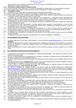 deverá requerê-lo, com justificativa acompanhada de parecer emitido por especialista da área de sua deficiência, no prazo
estabelecido no subitem 4.6 deste Edital.
6.1.3 Para solicitar condição especial o candidato deverá:
6.1.3.1 no ato da inscrição, indicar claramente no Formulário de Solicitação de Inscrição quais os recursos especiais necessários.
6.1.3.2 enviar o laudo médico, original ou cópia autenticada, conforme disposições do subitem 4.6 deste Edital.
6.2 Da Candidata Lactante
6.2.1 A candidata que tiver necessidade de amamentar durante a realização da prova deverá:
6.2.1.1 solicitar esta condição indicando claramente no Formulário de Solicitação de Inscrição a opção lactante;
6.2.1.2 enviar certidão de nascimento do lactente (cópia simples) ou laudo médico (original ou cópia autenticada) que ateste esta
necessidade, conforme disposições do subitem 4.6 deste Edital.
6.2.2 A candidata que necessitar amamentar deverá ainda levar um acompanhante. O acompanhante ficará responsável pela
guarda do lactente em sala reservada para amamentação. Contudo, durante a amamentação, é vedada a permanência de
quaisquer pessoas que tenham grau de parentesco ou de amizade com a candidata no local.
6.2.3 Ao acompanhante não será permitido o uso de quaisquer dos objetos e equipamentos descritos no subitem 8.24 deste Edital
durante a realização do certame.
6.2.4 Nos horários previstos para amamentação, a candidata lactante poderá ausentar-se, temporariamente, da sala de prova
acompanhada de uma fiscal. Não será concedido tempo adicional para a candidata que necessitar amamentar, a título de
compensação, durante o período de realização da prova.
6.2.5 Durante o período de amamentação, a candidata será acompanhada de um “fiscal” do Instituto AOCP que garantirá que sua
conduta esteja de acordo com os termos e condições deste Edital, sem a presença do responsável pela guarda da criança.
6.2.6 A candidata nesta condição que não levar acompanhante, não realizará as provas.
6.3 Os candidatos que não atenderem aos dispositivos mencionados no item 6 deste Edital, não terão a prova e/ou condições
especiais atendidas.
6.4 A solicitação de atendimento especial será atendida segundo os critérios de viabilidade e razoabilidade.
7. DO DEFERIMENTO DAS INSCRIÇÕES
7.1 O edital de deferimento das inscrições será divulgado no endereço eletrônico www.institutoaocp.org.br, na data provável de
24/04/2015.
7.2 No edital de deferimento das inscrições, constará a listagem dos candidatos às vagas para ampla concorrência, às vagas para
pessoa com deficiência, às vagas para candidatos negros e dos candidatos solicitantes de condições especiais para a
realização da prova.
7.3 Quanto ao indeferimento de inscrição, caberá pedido de recurso, sem efeito suspensivo, conforme o disposto no item 12 deste
Edital.
8. DAS CONDIÇÕES DE REALIZAÇÃO DA PROVA OBJETIVA
8.1 A aplicação das Provas Objetivas está prevista para o dia 17 de maio de 2015, e será realizada na cidade de Pelotas,
Estado do Rio Grande do Sul.
8.1.1 Em caso de indisponibilidade de locais adequados ou suficientes na localidade de realização das Provas (Pelotas/RS), estas
poderão ser realizadas em outras localidades próximas.
8.1.2 As demais etapas presenciais do Concurso Público serão realizadas na mesma cidade em que o candidato realizará a Prova
Objetiva.
8.2 A duração das Provas será de 04 (quatro) horas, incluído o tempo para preenchimento das Folhas de Respostas, sendo de
responsabilidade do candidato a observância dos horários estabelecidos.
8.3 O local, a sala e o horário de realização das Provas serão disponibilizados no endereço eletrônico do Instituto AOCP
www.institutoaocp.org.br, a partir de 05 de maio de 2015.
8.3.1 No caso de o candidato não conseguir visualizar o seu local de prova no endereço eletrônico do Instituto AOCP
www.institutoaocp.org.br, dentro do período fixado, deverá entrar em contato com o Serviço de Atendimento ao Candidato -
SAC do Instituto AOCP, pelo telefone (44) 3344-4242, de segunda a sexta-feira (úteis), das 9 às 17 horas (horário de Brasília),
até o 3º (terceiro) dia que antecede a aplicação das provas para as devidas orientações.
8.4 Não será enviado, via correio, cartão de convocação para as Provas. A data, o horário e o local da realização das Provas
serão disponibilizados conforme o subitem 8.3.
8.5 Havendo alteração da data prevista, as provas poderão ocorrer em sábados, domingos e feriados. Despesas provenientes da
alteração de data serão de responsabilidade do candidato.
8.6 O candidato não poderá alegar desconhecimento acerca da data, horário e local de realização da prova, para fins de
justificativa de sua ausência.
8.7 É de exclusiva responsabilidade do candidato, tomar ciência do trajeto até o local de realização das provas, a fim de evitar
eventuais atrasos, sendo aconselhável ao candidato visitar o local de realização da prova com antecedência.
8.8 Não haverá segunda chamada seja qual for o motivo alegado para justificar o atraso ou a ausência do candidato.
8.9 O não comparecimento às provas, por qualquer motivo, caracterizará a desistência do candidato e resultará em sua
eliminação deste Concurso Público.
8.10 Os eventuais erros de digitação de nome, número de documento de identidade, sexo e data de nascimento, deverão ser
corrigidos pelos candidatos somente no dia das respectivas provas, com o fiscal de sala.
8.11 O candidato que não solicitar a correção dos dados deverá arcar exclusivamente com as consequências advindas de sua
omissão.
8.12 O candidato que, por qualquer motivo, não tiver seu nome constando na Convocação para as Provas Objetivas, mas que
apresente o respectivo comprovante de pagamento, efetuado nos moldes previstos neste Edital, poderá participar do
Concurso Público, devendo preencher e assinar, no dia da prova, formulário específico.
8.13 A inclusão de que trata o subitem 8.12 será realizada de forma condicional, sujeita a posterior verificação quanto à
regularidade da referida inscrição.
8.14 Constatada a irregularidade da inscrição, a inclusão do candidato será automaticamente cancelada, considerados nulos todos
os atos dela decorrentes.
Página 5 de 12
Apostila para o Concurso
CLIQUE AQUI
 