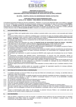 MINISTÉRIO DA EDUCAÇÃO
EMPRESA BRASILEIRA DE SERVIÇOS HOSPITALARES
CONCURSO PÚBLICO PARA PROVIMENTO DE VAGAS EFETIVAS DE NÍVEL SUPERIOR
HE-UFPEL - HOSPITAL ESCOLA DA UNIVERSIDADE FEDERAL DE PELOTAS
CONCURSO PÚBLICO 02/2015-EBSERH/HE-UFPEL
EDITAL Nº 02 – EBSERH – ÁREA MÉDICA, DE 06 DE MARÇO DE 2015
A Presidente da Empresa Brasileira de Serviços Hospitalares – EBSERH, no uso de suas atribuições legais, torna pública a realização
de Concurso Público para a contratação do quadro de pessoal, visando ao preenchimento de vagas em empregos da Área Médica,
com lotação no Hospital Escola da Universidade Federal de Pelotas - HE-UFPEL, por intermédio da Portaria nº 26 do
Departamento de Coordenação e Governança das Empresas Estatais do Ministério do Planejamento, Orçamento e Gestão, publicada
no Diário Oficial da União em 20 de novembro de 2014 e mediante as condições estabelecidas neste edital.
1. DAS DISPOSIÇÕES PRELIMINARES
1.1 O Concurso Público será regulado pelas normas contidas no presente edital e seus anexos e será executado pelo Instituto
AOCP.
1.2 O Concurso Público destina‐se a selecionar candidatos para o provimento de vagas em empregos públicos efetivos de nível
superior, do plano de cargos, carreiras e salários da EBSERH, com lotação no Hospital Escola da Universidade Federal de
Pelotas - HE-UFPEL, relacionados no quadro de vagas constantes do Anexo I.
1.2.1 Os empregos estão listados no Anexo I, juntamente com as informações de quantidade de vagas disponíveis, salário mensal e
jornada de trabalho semanal.
1.2.2 A descrição sumária das atribuições dos cargos do Hospital Escola da Universidade Federal de Pelotas - HE-UFPEL,
estão disponíveis no site da Ebserh, endereço eletrônico http://www.ebserh.gov.br, Seção Gestão de Pessoas.
1.2.3 O Anexo II contém as informações sobre os requisitos acadêmicos e/ou profissionais para cada emprego.
1.3 O Concurso Público consistirá de prova objetiva, de caráter eliminatório e classificatório, e de avaliação curricular de Títulos e
de Experiência Profissional, de caráter exclusivamente classificatório.
1.4 Os candidatos aprovados e convocados para a assinatura do contrato de trabalho realizarão procedimentos pré‐admissionais
e exames médicos complementares, de caráter unicamente eliminatório, em conformidade com a legislação vigente e de
responsabilidade da EBSERH.
1.5 Os candidatos que ingressarem no quadro de pessoal da EBSERH serão regidos pela Consolidação das Leis do Trabalho
(CLT).
1.6 Os profissionais contratados pela EBSERH devem, necessariamente, no exercício das suas atribuições, difundir os
conhecimentos da sua área de formação, de forma a integrar as atividades de assistência, ensino e pesquisa junto às equipes
multiprofissionais dos Hospitais Universitários e das demais unidades operacionais da empresa.
1.7 As provas objetivas referentes ao Concurso Público serão realizadas na cidade de Pelotas, Estado do Rio Grande do Sul. Em
caso de indisponibilidade de locais adequados ou suficientes na localidade de realização da prova (Pelotas/RS), estas
poderão ser realizadas em outras localidades próximas.
1.7.1 As demais etapas presenciais do Concurso Público serão realizadas na mesma cidade em que o candidato realizará a Prova
Objetiva.
1.8 O candidato aprovado e admitido poderá ser convocado a participar de capacitação específica do emprego pleiteado,
promovida pela EBSERH, de acordo com a necessidade do serviço.
2. DOS REQUISITOS BÁSICOS PARA A CONTRATAÇÃO
2.1 O candidato aprovado no Concurso Público de que trata este Edital será contratado para o emprego, se atendidas todas as
exigências a seguir discriminadas:
2.1.1 Ser brasileiro nato ou naturalizado ou cidadão português que tenha adquirido a igualdade de direitos e obrigações civis e gozo
dos direitos políticos (decreto n.º 70.436, de 18/04/72, Constituição Federal, § 1º do Art. 12 de 05/10/1988 e Emenda
Constitucional nº 19 de 04/06/98, Art. 3º);
2.1.2 Ter, na data da contratação, idade mínima de 18 (dezoito) anos completos;
2.1.3 No caso do sexo masculino, estar em dia com o Serviço Militar;
2.1.4 Estar quite com suas obrigações eleitorais e em gozo dos direitos políticos;
2.1.5 Possuir os requisitos indicados no Anexo II para o emprego ao qual se candidatou;
2.1.6 Não ter sofrido, no exercício de função pública, penalidade incompatível com a contratação em emprego público;
2.1.7 Não estar ocupando cargo ou emprego na administração direta ou indireta da União, dos Estados, do Distrito Federal e dos
Municípios, nem ser empregado ou servidor de suas subsidiárias e controladas, salvo os casos de acumulação expressas em
lei;
2.1.8 Cumprir as determinações deste edital, ter sido aprovado no presente Concurso Público e ser considerado apto após
submeter-se aos exames médicos exigidos para a contratação.
3. DAS INSCRIÇÕES
3.1 Antes de efetuar o pagamento do valor da inscrição, o candidato deverá certificar-se de que preenche todos os requisitos
estabelecidos neste Edital. Poderá ser cancelada a inscrição do candidato se for verificado, a qualquer tempo, o não
cumprimento das obrigações fixadas neste Edital.
Página 1 de 11
Apostila para o Concurso
CLIQUE AQUI
 