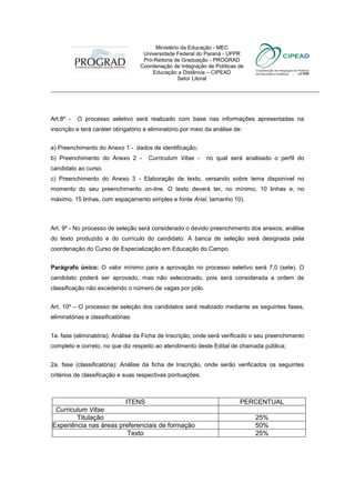 Ministério da Educação - MEC
                                      Universidade Federal do Paraná - UFPR
                                      Pró-Reitoria de Graduação - PROGRAD
                                     Coordenação de Integração de Políticas de
                                         Educação a Distância – CIPEAD
                                                    Setor Litoral
 ___________________________________________________________________________



 Art.8º -   O processo seletivo será realizado com base nas informações apresentadas na
 inscrição e terá caráter obrigatório e eliminatório por meio da análise de:


 a) Preenchimento do Anexo 1 - dados de identificação;
 b) Preenchimento do Anexo 2 -          Curriculum Vitae -     no qual será analisado o perfil do
 candidato ao curso.
 c) Preenchimento do Anexo 3 - Elaboração de texto, versando sobre tema disponível no
 momento do seu preenchimento on-line. O texto deverá ter, no mínimo, 10 linhas e, no
 máximo, 15 linhas, com espaçamento simples e fonte Arial, tamanho 10).



 Art. 9º - No processo de seleção será considerado o devido preenchimento dos anexos, análise
 do texto produzido e do currículo do candidato. A banca de seleção será designada pela
 coordenação do Curso de Especialização em Educação do Campo.


 Parágrafo único: O valor mínimo para a aprovação no processo seletivo será 7,0 (sete). O
 candidato poderá ser aprovado, mas não selecionado, pois será considerada a ordem de
 classificação não excedendo o número de vagas por pólo.


 Art. 10º – O processo de seleção dos candidatos será realizado mediante as seguintes fases,
 eliminatórias e classificatórias:


 1a. fase (eliminatória): Análise da Ficha de Inscrição, onde será verificado o seu preenchimento
 completo e correto, no que diz respeito ao atendimento deste Edital de chamada pública;


 2a. fase (classificatória): Análise da ficha de Inscrição, onde serão verificados os seguintes
 critérios de classificação e suas respectivas pontuações:



                          ITENS                                             PERCENTUAL
   Curriculum Vitae
1.        Titulação                                                              25%
ExExperiência nas áreas preferenciais de formação                                50%
                           Texto                                                 25%
 