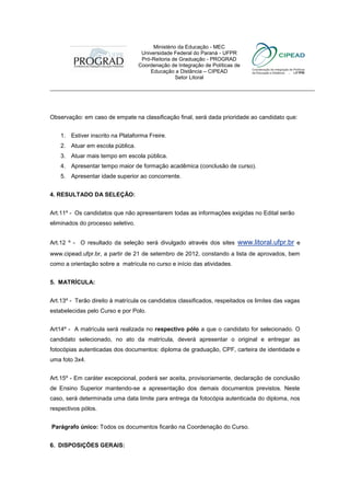 Ministério da Educação - MEC
                                    Universidade Federal do Paraná - UFPR
                                    Pró-Reitoria de Graduação - PROGRAD
                                   Coordenação de Integração de Políticas de
                                       Educação a Distância – CIPEAD
                                                  Setor Litoral
___________________________________________________________________________



Observação: em caso de empate na classificação final, será dada prioridade ao candidato que:


    1. Estiver inscrito na Plataforma Freire.
    2. Atuar em escola pública.
    3. Atuar mais tempo em escola pública.
    4. Apresentar tempo maior de formação acadêmica (conclusão de curso).
    5. Apresentar idade superior ao concorrente.


4. RESULTADO DA SELEÇÃO:


Art.11º - Os candidatos que não apresentarem todas as informações exigidas no Edital serão
eliminados do processo seletivo.


Art.12 º - O resultado da seleção será divulgado através dos sites         www.litoral.ufpr.br e
www.cipead.ufpr.br, a partir de 21 de setembro de 2012, constando a lista de aprovados, bem
como a orientação sobre a matrícula no curso e início das atividades.


5. MATRÍCULA:


Art.13º - Terão direito à matrícula os candidatos classificados, respeitados os limites das vagas
estabelecidas pelo Curso e por Polo.


Art14º - A matrícula será realizada no respectivo pólo a que o candidato for selecionado. O
candidato selecionado, no ato da matrícula, deverá apresentar o original e entregar as
fotocópias autenticadas dos documentos: diploma de graduação, CPF, carteira de identidade e
uma foto 3x4.


Art.15º - Em caráter excepcional, poderá ser aceita, provisoriamente, declaração de conclusão
de Ensino Superior mantendo-se a apresentação dos demais documentos previstos. Neste
caso, será determinada uma data limite para entrega da fotocópia autenticada do diploma, nos
respectivos pólos.


Parágrafo único: Todos os documentos ficarão na Coordenação do Curso.


6. DISPOSIÇÕES GERAIS:
 