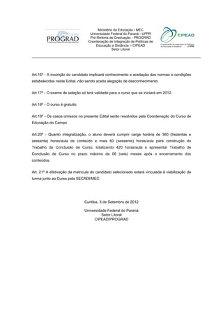 Ministério da Educação - MEC
                                   Universidade Federal do Paraná - UFPR
                                   Pró-Reitoria de Graduação - PROGRAD
                                  Coordenação de Integração de Políticas de
                                      Educação a Distância – CIPEAD
                                                 Setor Litoral
___________________________________________________________________________



Art.16º - A inscrição do candidato implicará conhecimento e aceitação das normas e condições
estabelecidas neste Edital, não sendo aceita alegação de desconhecimento.


Art.17º - O exame de seleção só terá validade para o curso que se iniciará em 2012.


Art.18º - O curso é gratuito.


Art.19º - Os casos omissos no presente Edital serão resolvidos pela Coordenação do Curso de
Educação do Campo


Art.20º - Quanto integralização, o aluno deverá cumprir carga horária de 360 (trezentas e
sessenta) horas/aula de conteúdo e mais 60 (sessenta) horas/aula para construção do
Trabalho de Conclusão de Curso, totalizando 420 horas/aula e apresentar Trabalho de
Conclusão de Curso no prazo máximo de 06 (seis) meses após o encerramento dos
conteúdos.


Art. 21º A efetivação da matrícula do candidato selecionado estará vinculada à viabilização da
turma junto ao Curso pela SECADI/MEC.




                                Curitiba, 3 de Setembro de 2012

                                Universidade Federal do Paraná
                                          Setor Litoral
                                     CIPEAD/PROGRAD
 