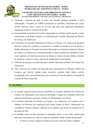 PREFEITURA MUNICIPAL DE GLÓRIA – BAHIA
SECRETARIA DE ASSISTÊNCIA SOCIAL – BAHIA
CONSELHO MUNICIPAL DOS DIREITOS DA CRIANÇA
E DO ADOLESCENTE DE GLÓRIA – BAHIA
RUA DR. HEMETÉRIO DE CARVALHO, n.50, CENTRO fone: 3656-2168/2139.
11
f) Terminada a apuração de todas as urnas, não havendo questões incidentes a serem
solucionadas, o Presidente do CMDCA proclamará os escolhidos, anunciando que, os que
tiverem interesse, terão o prazo de até três dias úteis para apresentar formalmente
impugnação quanto ao resultado da escolha.
g) O procedimento de decisão de eventuais impugnações ao resultado tratado seguirá as regras
estabelecidas em Resolução própria a ser publicada pelo Conselho Municipal dos Direitos
da Criança e do Adolescente.
h) O Presidente do Conselho Municipal dos Direitos da Criança e do Adolescente designará
data para a posse dos escolhidos e comunicará o resultado da escolha ao Juiz de Direito, a
Prefeita Municipal, ao Presidente da Câmara Municipal e ao Conselho Estadual dos Direitos
da Criança e do Adolescente, encaminhando-lhes a relação nominal dos conselheiros eleitos
e seus suplentes, em ordem decrescente com relação ao número de votos obtidos, oficiando
ao município o nome dos eleitos, para fins de implantação da remuneração.
i) O Boletim de apuração será elaborado pelo Conselho Municipal de Direitos da Criança e do
Adolescente.
j) Todo o processo de escolha será fiscalizado pelo representante do Ministério Público da
Comarca, que intervirá quando julgar necessário, podendo ainda indicar auxiliar,
acompanhado todo o procedimento pelo Juiz de Direito da Vara da Infância e Juventude da
Comarca de Paulo Afonso-BA.
13 – DA POSSE
a) A comissão especial eleitoral deverá encaminhar ao Conselho Municipal dos Direitos da
Criança e do Adolescente, sob a forma de Resolução, a relação dos candidatos eleitos por
ordem de classificação, num prazo, máximo, de 48h (quarenta e oito horas).
b) O Conselho Municipal dos Direitos da Criança e do Adolescente em conjunto com o
Gabinete da Prefeitura será responsável pela Sessão Solene de Posse e Diplomação dos
Conselheiros Tutelares titulares e suplentes em ato público, que deverá ser realizado em 10
de janeiro de 2016.
c) O candidato sendo servidor municipal ou empregado efetivo, e caso eleito, poderá optar
entre seus vencimentos ou o valor do cargo de Conselheiro Tutelar, ficando-lhe garantido:
i. O retorno ao cargo, emprego ou função que exercia, assim que findo o mandato;
 