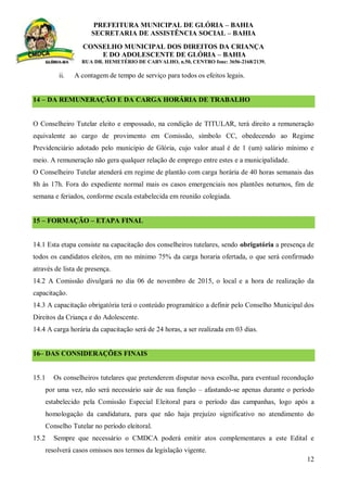 PREFEITURA MUNICIPAL DE GLÓRIA – BAHIA
SECRETARIA DE ASSISTÊNCIA SOCIAL – BAHIA
CONSELHO MUNICIPAL DOS DIREITOS DA CRIANÇA
E DO ADOLESCENTE DE GLÓRIA – BAHIA
RUA DR. HEMETÉRIO DE CARVALHO, n.50, CENTRO fone: 3656-2168/2139.
12
ii. A contagem de tempo de serviço para todos os efeitos legais.
14 – DA REMUNERAÇÃO E DA CARGA HORÁRIA DE TRABALHO
O Conselheiro Tutelar eleito e empossado, na condição de TITULAR, terá direito a remuneração
equivalente ao cargo de provimento em Comissão, símbolo CC, obedecendo ao Regime
Previdenciário adotado pelo município de Glória, cujo valor atual é de 1 (um) salário mínimo e
meio. A remuneração não gera qualquer relação de emprego entre estes e a municipalidade.
O Conselheiro Tutelar atenderá em regime de plantão com carga horária de 40 horas semanais das
8h às 17h. Fora do expediente normal mais os casos emergenciais nos plantões noturnos, fim de
semana e feriados, conforme escala estabelecida em reunião colegiada.
15 – FORMAÇÃO – ETAPA FINAL
14.1 Esta etapa consiste na capacitação dos conselheiros tutelares, sendo obrigatória a presença de
todos os candidatos eleitos, em no mínimo 75% da carga horaria ofertada, o que será confirmado
através de lista de presença.
14.2 A Comissão divulgará no dia 06 de novembro de 2015, o local e a hora de realização da
capacitação.
14.3 A capacitação obrigatória terá o conteúdo programático a definir pelo Conselho Municipal dos
Direitos da Criança e do Adolescente.
14.4 A carga horária da capacitação será de 24 horas, a ser realizada em 03 dias.
16– DAS CONSIDERAÇÕES FINAIS
15.1 Os conselheiros tutelares que pretenderem disputar nova escolha, para eventual recondução
por uma vez, não será necessário sair de sua função – afastando-se apenas durante o período
estabelecido pela Comissão Especial Eleitoral para o período das campanhas, logo após a
homologação da candidatura, para que não haja prejuízo significativo no atendimento do
Conselho Tutelar no período eleitoral.
15.2 Sempre que necessário o CMDCA poderá emitir atos complementares a este Edital e
resolverá casos omissos nos termos da legislação vigente.
 