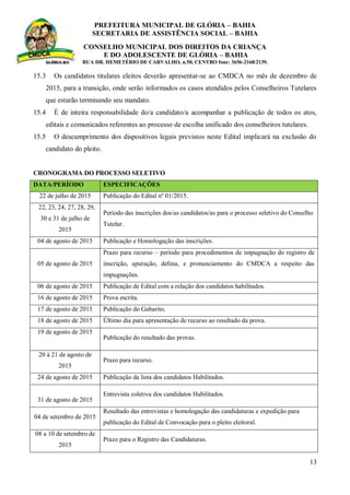 PREFEITURA MUNICIPAL DE GLÓRIA – BAHIA
SECRETARIA DE ASSISTÊNCIA SOCIAL – BAHIA
CONSELHO MUNICIPAL DOS DIREITOS DA CRIANÇA
E DO ADOLESCENTE DE GLÓRIA – BAHIA
RUA DR. HEMETÉRIO DE CARVALHO, n.50, CENTRO fone: 3656-2168/2139.
13
15.3 Os candidatos titulares eleitos deverão apresentar-se ao CMDCA no mês de dezembro de
2015, para a transição, onde serão informados os casos atendidos pelos Conselheiros Tutelares
que estarão terminando seu mandato.
15.4 É de inteira responsabilidade do/a candidato/a acompanhar a publicação de todos os atos,
editais e comunicados referentes ao processo de escolha unificado dos conselheiros tutelares.
15.5 O descumprimento dos dispositivos legais previstos neste Edital implicará na exclusão do
candidato do pleito.
CRONOGRAMA DO PROCESSO SELETIVO
DATA/PERÍODO ESPECIFICAÇÕES
22 de julho de 2015 Publicação do Edital nº 01/2015.
22, 23, 24, 27, 28, 29,
30 e 31 de julho de
2015
Período das inscrições dos/as candidatos/as para o processo seletivo do Conselho
Tutelar.
04 de agosto de 2015 Publicação e Homologação das inscrições.
05 de agosto de 2015
Prazo para recurso – período para procedimentos de impugnação do registro de
inscrição, apuração, defesa, e pronunciamento do CMDCA a respeito das
impugnações.
06 de agosto de 2015 Publicação de Edital com a relação dos candidatos habilitados.
16 de agosto de 2015 Prova escrita.
17 de agosto de 2015 Publicação do Gabarito.
18 de agosto de 2015 Último dia para apresentação de recurso ao resultado da prova.
19 de agosto de 2015
Publicação do resultado das provas.
20 à 21 de agosto de
2015
Prazo para recurso.
24 de agosto de 2015 Publicação da lista dos candidatos Habilitados.
31 de agosto de 2015
Entrevista coletiva dos candidatos Habilitados.
04 de setembro de 2015
Resultado das entrevistas e homologação das candidaturas e expedição para
publicação do Edital de Convocação para o pleito eleitoral.
08 a 10 de setembro de
2015
Prazo para o Registro das Candidaturas.
 