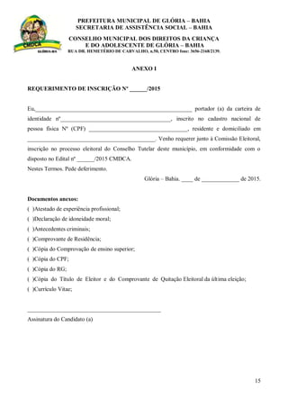 PREFEITURA MUNICIPAL DE GLÓRIA – BAHIA
SECRETARIA DE ASSISTÊNCIA SOCIAL – BAHIA
CONSELHO MUNICIPAL DOS DIREITOS DA CRIANÇA
E DO ADOLESCENTE DE GLÓRIA – BAHIA
RUA DR. HEMETÉRIO DE CARVALHO, n.50, CENTRO fone: 3656-2168/2139.
15
ANEXO I
REQUERIMENTO DE INSCRIÇÃO Nº ______/2015
Eu,______________________________________________________ portador (a) da carteira de
identidade nº______________________________________, inscrito no cadastro nacional de
pessoa física Nº (CPF) __________________________________, residente e domiciliado em
____________________________________________. Venho requerer junto à Comissão Eleitoral,
inscrição no processo eleitoral do Conselho Tutelar deste município, em conformidade com o
disposto no Edital nº ______/2015 CMDCA.
Nestes Termos. Pede deferimento.
Glória – Bahia. ____ de _____________ de 2015.
Documentos anexos:
( )Atestado de experiência profissional;
( )Declaração de idoneidade moral;
( )Antecedentes criminais;
( )Comprovante de Residência;
( )Cópia do Comprovação de ensino superior;
( )Cópia do CPF;
( )Cópia do RG;
( )Cópia do Título de Eleitor e do Comprovante de Quitação Eleitoral da última eleição;
( )Currículo Vitae;
______________________________________________
Assinatura do Candidato (a)
 