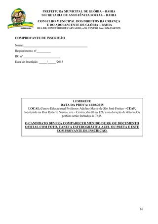 PREFEITURA MUNICIPAL DE GLÓRIA – BAHIA
SECRETARIA DE ASSISTÊNCIA SOCIAL – BAHIA
CONSELHO MUNICIPAL DOS DIREITOS DA CRIANÇA
E DO ADOLESCENTE DE GLÓRIA – BAHIA
RUA DR. HEMETÉRIO DE CARVALHO, n.50, CENTRO fone: 3656-2168/2139.
16
COMPROVANTE DE INSCRIÇÃO
Nome:________________________________________
Requerimento nº_________
RG nº _______________________
Data de Inscrição: _____/_____/2015
LEMBRETE
DATA DA PROVA: 16/08/2015
LOCAL:Centro Educacional Professor Adelino Martir de São José Freitas - CEAF,
localizado na Rua Roberto Santos, s/n.– Centro, das 8h às 12h, com duração de 4 horas.Os
portões serão fechados às 7h45.
O CANDIDATO DEVERÁ COMPARECER MUNIDO DE RG OU DOCUMENTO
OFICIAL COM FOTO, CANETA ESFEROGRÁFICA AZUL OU PRETA E ESTE
COMPROVANTE DE INSCRIÇÃO.
 