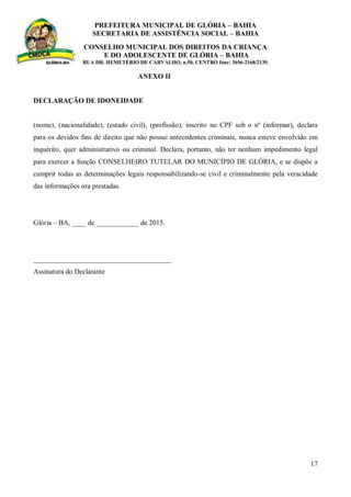 PREFEITURA MUNICIPAL DE GLÓRIA – BAHIA
SECRETARIA DE ASSISTÊNCIA SOCIAL – BAHIA
CONSELHO MUNICIPAL DOS DIREITOS DA CRIANÇA
E DO ADOLESCENTE DE GLÓRIA – BAHIA
RUA DR. HEMETÉRIO DE CARVALHO, n.50, CENTRO fone: 3656-2168/2139.
17
ANEXO II
DECLARAÇÃO DE IDONEIDADE
(nome), (nacionalidade), (estado civil), (profissão), inscrito no CPF sob o nº (informar), declara
para os devidos fins de direito que não possui antecedentes criminais, nunca esteve envolvido em
inquérito, quer administrativo ou criminal. Declara, portanto, não ter nenhum impedimento legal
para exercer a função CONSELHEIRO TUTELAR DO MUNICÍPIO DE GLÓRIA, e se dispõe a
cumprir todas as determinações legais responsabilizando-se civil e criminalmente pela veracidade
das informações ora prestadas.
Glória – BA, ____ de ____________ de 2015.
_______________________________________
Assinatura do Declarante
 