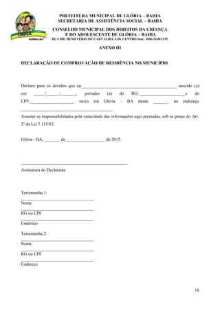 PREFEITURA MUNICIPAL DE GLÓRIA – BAHIA
SECRETARIA DE ASSISTÊNCIA SOCIAL – BAHIA
CONSELHO MUNICIPAL DOS DIREITOS DA CRIANÇA
E DO ADOLESCENTE DE GLÓRIA – BAHIA
RUA DR. HEMETÉRIO DE CARVALHO, n.50, CENTRO fone: 3656-2168/2139.
18
ANEXO III
DECLARAÇÃO DE COMPROVAÇÃO DE RESIDÊNCIA NO MUNICÍPIO
Declaro para os devidos que eu___________________________________________ nascido (a)
em _____/______/_______, portador (a) do RG:_____________________e do
CPF:____________________ moro em Glória – BA desde _______ no endereço
_________________________________________.
Assumo as responsabilidades pela veracidade das informações aqui prestadas, sob as penas do Art.
2º da Lei 7.115/83.
Glória - BA, _______ de__________________ de 2015.
________________________________________________
Assinatura do Declarante
Testemunha 1:
_________________________________
Nome
_________________________________
RG ou CPF
_________________________________
Endereço
Testemunha 2:
_________________________________
Nome
_________________________________
RG ou CPF
_________________________________
Endereço
 