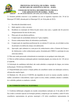 PREFEITURA MUNICIPAL DE GLÓRIA – BAHIA
SECRETARIA DE ASSISTÊNCIA SOCIAL – BAHIA
CONSELHO MUNICIPAL DOS DIREITOS DA CRIANÇA
E DO ADOLESCENTE DE GLÓRIA – BAHIA
RUA DR. HEMETÉRIO DE CARVALHO, n.50, CENTRO fone: 3656-2168/2139.
2
2.1 Somente poderão concorrer o (a) candidato (a) com os seguintes requisitos (Art. 34 da Lei
Municipal 397/2009, alterada pela Lei Municipal 523, de 10 de julho de 2015):
i. Reconhecida idoneidade moral;
ii. Idade superior a vinte e um anos;
iii. Residência no município de Glória há pelo menos cinco anos, e quando não for possível,
obrigatoriamente há mais de dois anos;
iv. Pleno gozo de seus direitos políticos;
v. Comprovação de escolaridade mínima de 2º grau completo;
vi. Possuir conhecimento básico de informática (certificado);
vii. Comprovação de experiência profissional de, no mínimo 01 (um) ano, em atividade na área
de proteção e/ou defesa da criança e do adolescente;
viii. Aprovação, após submeter-se a uma prova de conhecimentos sobre o Estatuto da Criança e
do Adolescente e sobre conhecimentos gerais, formulada pelo CMDCA e participar de uma
entrevista seletiva.
2.2 Não estar sendo processado criminalmente no município ou em qualquer outro deste país;
2.3 Não ter sofrido nenhuma condenação judicial, transitada julgado, nos termos do Art. 129, da Lei
nº 8.069/90.
2.4 Solicitação da candidatura individual, não sendo admitida a composição de chapas, nos termos
da Resolução 170/2014 do CONANDA;
2.5 Disponibilidade para exercer a função pública de conselheiro tutelar com dedicação exclusiva,
sob pena das sanções legais.
2.6 Mediante Art. 140, da Lei nº 8.069/90, são impedidos de servir no mesmo conselho: marido e
mulher, ascendentes e descendentes, sogro e genro ou nora, irmãos, cunhados, durante o cunhadio,
tio e sobrinho, padrasto ou madrasta e enteado.
3 – DA COMISSÃO ESPECIAL ELEITORAL
3.1 Conforme deliberação colegiada em reunião extraordinária realizada em 14 de julho de 2015
fica criada a comissão especial, de formação paritária, composta por seis membros, sendo 03 (três)
conselheiros representantes do governo municipal e 03 (três) conselheiros representantes da
 