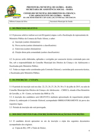 PREFEITURA MUNICIPAL DE GLÓRIA – BAHIA
SECRETARIA DE ASSISTÊNCIA SOCIAL – BAHIA
CONSELHO MUNICIPAL DOS DIREITOS DA CRIANÇA
E DO ADOLESCENTE DE GLÓRIA – BAHIA
RUA DR. HEMETÉRIO DE CARVALHO, n.50, CENTRO fone: 3656-2168/2139.
4
Débora Catiane da Silva Secretaria Municipal de Saúde
4 – DO PROCESSO SELETIVO
4.1 O processo seletivo realizar-se-á em 04 (quatro) etapas e sob a fiscalização do representante do
Ministério Público da Comarca de Paulo Afonso, a saber:
a) Inscrição (caráter eliminatório)
b) Prova escrita (caráter eliminatório e classificatório)
c) Entrevista (caráter eliminatório)
d) Eleição direta pela comunidade (caráter classificatório)
4.2 As provas serão elaboradas, aplicadas e corrigidas por assessoria técnica contratada para este
fim, sob a responsabilidade do Conselho Municipal dos Direitos da Criança e do Adolescente e
fiscalizadas pelo Ministério Público.
4.3. Todas as etapas serão coordenadas pela Comissão Eleitoral, e assistidas pela assessoria técnica,
e fiscalizadas pelo Ministério Público.
5 – DA INSCRIÇÃO – 1º ETAPA
5.1 O período de inscrição será nos dias 22, 23, 24, 27, 28, 29, 30 e 31 de julho de 2015, na sede do
Conselho Municipal dos Direitos da Criança e do Adolescente – CMDCA, situada à Rua Hemetério
de Carvalho, n. 50 - Centro, no horário das 8h00 às 17h.
5.2 A inscrição dos candidatos será GRATUITA mediante apresentação de requerimento próprio
(Anexo I), endereçado à Comissão Eleitoral, acompanhado OBRIGATORIAMENTE de prova dos
requisitos legais.
5.3 Período de inscrição não será prorrogado.
6 – DOS DOCUMENTOS PARA INSCRIÇÃO/HOMOLOGAÇÃO DAS INSCRIÇÕES
6.1 O candidato deverá apresentar no ato da inscrição a cópia dos seguintes documentos
acompanhados dos originais.
a) Cópia do RG, CPF e Titulo de Eleitor;
 