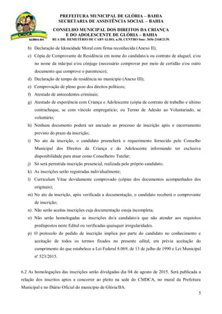 PREFEITURA MUNICIPAL DE GLÓRIA – BAHIA
SECRETARIA DE ASSISTÊNCIA SOCIAL – BAHIA
CONSELHO MUNICIPAL DOS DIREITOS DA CRIANÇA
E DO ADOLESCENTE DE GLÓRIA – BAHIA
RUA DR. HEMETÉRIO DE CARVALHO, n.50, CENTRO fone: 3656-2168/2139.
5
b) Declaração de Idoneidade Moral com firma reconhecida (Anexo II);
c) Cópia de Comprovante de Residência em nome do candidato/a ou contrato de aluguel, e/ou
no nome da mãe/pai e/ou cônjuge (necessário comprovar por meio de certidão e/ou outro
documento que comprove o parentesco);
d) Declaração de tempo de residência no munícipio (Anexo III);
e) Comprovação de pleno gozo dos direitos políticos;
f) Atestado de antecedentes criminais;
g) Atestado de experiência com Criança e Adolescente (cópia de contrato de trabalho e último
contracheque, se com vínculo empregatício; ou Termo de Adesão ao Voluntariado, se
voluntário;
h) Nenhum documento poderá ser anexado ao processo de inscrição após o encerramento
previsto do prazo da inscrição;
i) No ato da inscrição, o candidato preencherá o requerimento fornecido pelo Conselho
Municipal dos Direitos da Criança e do Adolescente informando ter exclusiva
disponibilidade para atuar como Conselheiro Tutelar;
j) Só será permitida inscrição presencial, realizada pelo próprio candidato;
k) As inscrições serão registradas individualmente;
l) Curriculum Vitae devidamente comprovado (cópias dos documentos acompanhados dos
originais);
m) No ato da inscrição, após verificada a documentação, o candidato receberá o comprovante
de inscrição;
n) Não serão aceitas inscrições cuja documentação esteja incompleta;
o) Não serão homologadas as inscrições do/a candidato/a que não atender aos requisitos
predispostos neste Edital ou verificadas quaisquer irregularidades.
p) O protocolo do pedido de inscrição implica por parte do candidato no conhecimento e
aceitação de todos os termos fixados no presente edital, em prévia aceitação do
cumprimento do que estabelece a Lei Federal 8.069, de 13 de julho de 1990 e Lei Municipal
nº 523/2015.
6.2 As homologações das inscrições serão divulgadas dia 04 de agosto de 2015. Será publicada a
relação dos inscritos aptos a concorrer ao pleito na sede do CMDCA, no mural da Prefeitura
Municipal e no Diário Oficial do município de Glória/BA.
 