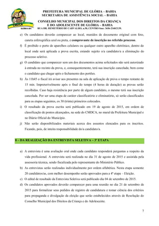 PREFEITURA MUNICIPAL DE GLÓRIA – BAHIA
SECRETARIA DE ASSISTÊNCIA SOCIAL – BAHIA
CONSELHO MUNICIPAL DOS DIREITOS DA CRIANÇA
E DO ADOLESCENTE DE GLÓRIA – BAHIA
RUA DR. HEMETÉRIO DE CARVALHO, n.50, CENTRO fone: 3656-2168/2139.
7
e) Os candidatos deverão comparecer ao local, munidos de documento original com foto,
caneta esferográfica azul ou preta, e comprovante de inscrição no referido processo.
f) É proibido o porte de aparelhos celulares ou qualquer outro aparelho eletrônico, dentro do
local onde será aplicada a prova escrita, estando sujeito o/a candidato/a a eliminação do
processo seletivo.
g) O candidato que comparecer sem um dos documentos acima solicitados não será autorizado
à entrada no recinto da prova, e, consequentemente, terá sua inscrição cancelada; bem como
o candidato que chegar após o fechamento dos portões.
h) Às 11h45 o fiscal irá avisar aos presentes na sala de aplicação de prova o tempo restante de
15 min. Impreterivelmente após o final do tempo (4 horas de duração) as provas serão
recolhidas. Caso haja resistência por parte de algum candidato, o mesmo terá sua inscrição
cancelada. Por ser uma etapa de caráter classificatório e eliminatório, só serão classificados
para as etapas seguintes, os 30 (trinta) primeiros colocados.
i) O resultado da prova escrita será publicado em 19 de agosto de 2015, em ordem de
classificação de pontos alcançados, na sede do CMDCA, no mural da Prefeitura Municipal e
no Diário Oficial do Município.
j) Não serão disponibilizados materiais acerca dos assuntos elencados para os inscritos.
Ficando, pois, de inteira responsabilidade do/a candidato/a.
8 – DA REALIZAÇÃO DA ENTREVISTA SELETIVA – 3º ETAPA
a) A entrevista é uma avaliação oral onde cada candidato responderá perguntas a respeito da
vida profissional. A entrevista será realizada no dia 31 de agosto de 2015 e assistida pela
assessoria técnica, sendo fiscalizada pelo representante do Ministério Público.
b) As entrevistas serão realizadas individualmente por ordem alfabética. Nesta etapa somente
20 candidatos/as, com melhor desempenho serão aprovados para a 4º etapa – Eleição.
c) O edital de resultado da Entrevista Seletiva será publicado dia 04 de setembro de 2015.
d) Os candidatos aprovados deverão comparecer para uma reunião no dia 21 de setembro de
2015 para formalizar seus pedidos de registro de candidatura e tomar ciência dos critérios
para propaganda e divulgação da eleição que serão estabelecidos através de Resolução do
Conselho Municipal dos Direitos da Criança e do Adolescente.
 