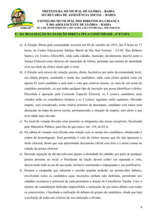 PREFEITURA MUNICIPAL DE GLÓRIA – BAHIA
SECRETARIA DE ASSISTÊNCIA SOCIAL – BAHIA
CONSELHO MUNICIPAL DOS DIREITOS DA CRIANÇA
E DO ADOLESCENTE DE GLÓRIA – BAHIA
RUA DR. HEMETÉRIO DE CARVALHO, n.50, CENTRO fone: 3656-2168/2139.
8
9 – DA REALIZAÇÃO DA ELEIÇÃO DIRETA PELA COMUNIDADE –4º ETAPA
a) A Eleição Direta pela comunidade ocorrerá em 04 de outubro de 2015, das 8 horas às 17
horas, no Centro Educacional Adelino Martir de São José Ferreira – CEAF, Rua Roberto
Santos, s/n, Centro, Glória/BA, onde cada cidadão, munícipe, devidamente inscrito junto a
Justiça Eleitoral como eleitores do município de Glória, portando sua carteira de identidade
e/ou seu título de eleitor estará apto a votar.
b) A Eleição será através de votação secreta, direta, facultativa por parte da comunidade local,
em cédula própria, constando o nome dos candidatos, onde cada eleitor poderá votar em
apenas 01 (um) candidato e será nulo o voto que contiver rasuras, ou mais de um nome de
candidato assinalado, ou que tenha qualquer tipo de inscrição que possa identificar o eleitor.
Procedida à apuração pela Comissão Especial Eleitoral, os 5 (cinco) candidatos mais
votados serão os conselheiros titulares e os 5 (cinco) seguintes serão suplentes. Havendo
empate, será considerado, como critério primeiro de desempate, candidato com maior nota
alcançada na etapa da prova escrita; permanecendo a situação de empate, será eleito o que
tiver idade mais elevada.
c) No local da votação deverão estar presente os integrantes das mesas receptoras, fiscalizado
pelo Ministério Público, para fins de que trata o Art. 139, do ECA.
d) Na cabina de votação será afixada uma relação com os nomes dos candidatos, obedecendo à
ordem de homologação. Será permitido o voto do eleitor mesmo que ele não apresente o
título eleitoral, desde que seja apresentado documento oficial com foto e o nome conste na
relação da justiça eleitoral.
e) Havendo arguição de dúvida relevante quanto à identidade do cidadão, por parte de qualquer
pessoa presente no local, o Presidente da Seção deverá colher em separado o voto,
descrevendo tudo na ata de sua seção, inclusive nominando o impugnante e sua justificativa.
f) Durante a campanha que antecede a escolha popular poderão ser promovidos debates,
envolvendo todos os candidatos cujas inscrições tenham sido deferidas, permitindo aos
cidadãos avaliarem o potencial de cada postulante a função de Conselheiro Tutelar. Caso o
número de candidaturas deferidas impossibilite a realização de um único debate com todos
os concorrentes, é facultada a realização de debates de grupos de candidatos, desde que haja
a aceitação de todos aos critérios de sua realização e divisão.
 