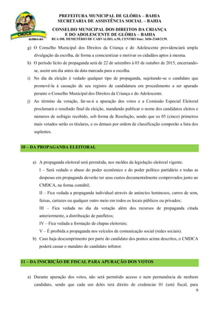 PREFEITURA MUNICIPAL DE GLÓRIA – BAHIA
SECRETARIA DE ASSISTÊNCIA SOCIAL – BAHIA
CONSELHO MUNICIPAL DOS DIREITOS DA CRIANÇA
E DO ADOLESCENTE DE GLÓRIA – BAHIA
RUA DR. HEMETÉRIO DE CARVALHO, n.50, CENTRO fone: 3656-2168/2139.
9
g) O Conselho Municipal dos Direitos da Criança e do Adolescente providenciará ampla
divulgação da escolha, de forma a conscientizar e motivar os cidadãos aptos à mesma.
h) O período lícito de propaganda será de 22 de setembro à 03 de outubro de 2015, encerrando-
se, assim um dia antes da data marcada para a escolha.
i) No dia da eleição é vedado qualquer tipo de propaganda, sujeitando-se o candidato que
promovê-la à cassação de seu registro de candidatura em procedimento a ser apurado
perante o Conselho Municipal dos Direitos da Criança e do Adolescente.
j) Ao término da votação, far-se-á a apuração dos votos e a Comissão Especial Eleitoral
proclamará o resultado final da eleição, mandando publicar o nome dos candidatos eleitos e
números de sufrágio recebido, sob forma de Resolução, sendo que os 05 (cinco) primeiros
mais votados serão os titulares, e os demais por ordem de classificação comporão a lista dos
suplentes.
10 – DA PROPAGANDA ELEITORAL
a) A propaganda eleitoral será permitida, nos moldes da legislação eleitoral vigente.
I – Será vedado o abuso do poder econômico e do poder político partidário e todas as
despesas em propaganda deverão ter seus custos documentalmente comprovados junto ao
CMDCA, na forma contábil;
II – Fica vedada a propaganda individual através de anúncios luminosos, carros de som,
faixas, cartazes ou qualquer outro meio em todos os locais públicos ou privados;
III – Fica vedada no dia da votação além dos recursos de propaganda citada
anteriormente, a distribuição de panfletos;
IV – Fica vedada a formação de chapas eleitorais;
V – É proibida a propaganda nos veículos de comunicação social (redes sociais).
b) Caso haja descumprimento por parte do candidato dos pontos acima descritos, o CMDCA
poderá cassar o mandato do candidato infrator.
11 – DA INSCRIÇÃO DE FISCAL PARA APURAÇÃO DOS VOTOS
a) Durante apuração dos votos, não será permitido acesso e nem permanência de nenhum
candidato, sendo que cada um deles terá direito de credenciar 01 (um) fiscal, para
 