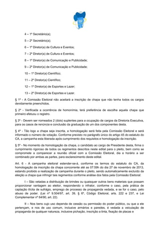 4 – 1º Secretário(a);
5 – 2º Secretário(a);
6 – 1º Diretor(a) de Cultura e Eventos;
7 – 2º Diretor(a) de Cultura e Eventos;
8 – 1º Diretor(a) de Comunicação e Publicidade;
9 – 2º Diretor(a) de Comunicação e Publicidade;
10 – 1º Diretor(a) Científico;
11 – 2º Diretor(a) Científico;
12 – 1º Diretor(a) de Esportes e Lazer;
13 – 2º Diretor(a) de Esportes e Lazer.
§ 1º - A Comissão Eleitoral não aceitará a inscrição de chapa que não tenha todos os cargos
devidamente preenchidos.
§ 2º - Verificada a ocorrência de homonímia, terá preferência de escolha aquela chapa que
primeiro efetuou o registro.
§ 3º - Devem ser nomeados 2 (dois) suplentes para a ocupação de cargos da Diretoria Executiva,
para os casos de renúncia e conclusão da graduação de um dos componentes desta.
§ 4º - Tão logo a chapa seja inscrita, a homologação será feita pela Comissão Eleitoral e será
informado o número de votação. Conforme previsto no parágrafo único do artigo 45 do estatuto do
CA, a campanha esta liberada após cumprimento dos requisitos e homologação da inscrição.
§ 5º - No momento da homologação da chapa, o candidato ao cargo de Presidente desta, firma o
cumprimento rigoroso de todos os regimentos descritos neste edital para o pleito, bem como se
compromete a comparecer a reunião oficial com a Comissão Eleitoral, dia e horário a ser
combinado por ambas as partes, para esclarecimento deste edital.
Art. 6 - A campanha eleitoral estender-se-á, conforme os termos do estatuto do CA, da
homologação da inscrição da chapa concorrente até as 07:59h do dia 27 de novembro de 2013,
estando proibido a realização de campanha durante o pleito, sendo automaticamente excluído da
eleição a chapa que infringir tais regimentos conforme análise dos fatos pela Comissão Eleitoral:
I – São vetadas a distribuição de brindes ou quaisquer outros bens materiais que possam
proporcionar vantagem ao eleitor, respondendo o infrator, conforme o caso, pela prática de
captação ilícita de sufrágio, emprego de processo de propaganda vedada, e se for o caso, pelo
abuso de poder. (Lei nº 9.504/97, art. 39, § 6º, Código Eleitoral, arts. 222 e 237, e Lei
Complementar nº 64/90, art. 22).
II – Nos bens cujo uso dependa de cessão ou permissão do poder público, ou que a ele
pertençam, e nos de uso comum, inclusive armários e paredes, é vedada a veiculação de
propaganda de qualquer natureza, inclusive pichação, inscrição a tinta, fixação de placas e

 
