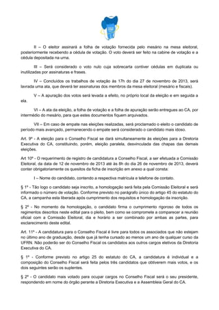 II – O eleitor assinará a folha de votação fornecida pelo mesário na mesa eleitoral,
posteriormente recebendo a cédula de votação. O voto deverá ser feito na cabine de votação e a
cédula depositada na urna.
III – Será considerado o voto nulo cuja sobrecarta contiver cédulas em duplicata ou
inutilizadas por assinaturas e frases.
IV – Concluídos os trabalhos de votação às 17h do dia 27 de novembro de 2013, será
lavrada uma ata, que deverá ter assinaturas dos membros da mesa eleitoral (mesário e fiscais).
V – A apuração dos votos será levada a efeito, no próprio local da eleição e em seguida a
ela.
VI – A ata da eleição, a folha de votação e a folha de apuração serão entregues ao CA, por
intermédio do mesário, para que estes documentos fiquem arquivados.
VII – Em caso de empate nas eleições realizadas, será proclamado o eleito o candidato de
período mais avançado, permanecendo o empate será considerado o candidato mais idoso.
Art. 9º - A eleição para o Conselho Fiscal se dará simultaneamente às eleições para a Diretoria
Executiva do CA, constituindo, porém, eleição paralela, desvinculada das chapas das demais
eleições.
Art 10º - O requerimento de registro de candidatura a Conselho Fiscal, a ser efetuada a Comissão
Eleitoral, da data de 12 de novembro de 2013 até às 8h do dia 26 de novembro de 2013, deverá
conter obrigatoriamente os quesitos da ficha de inscrição em anexo a qual consta:
I – Nome do candidato, contendo a respectiva matrícula e telefone de contato.
§ 1º - Tão logo o candidato seja inscrito, a homologação será feita pela Comissão Eleitoral e será
informado o número de votação. Conforme previsto no parágrafo único do artigo 45 do estatuto do
CA, a campanha esta liberada após cumprimento dos requisitos e homologação da inscrição.
§ 2º - No momento da homologação, o candidato firma o cumprimento rigoroso de todos os
regimentos descritos neste edital para o pleito, bem como se compromete a comparecer a reunião
oficial com a Comissão Eleitoral, dia e horário a ser combinado por ambas as partes, para
esclarecimento deste edital.
Art. 11º - A candidatura para o Conselho Fiscal é livre para todos os associados que não estejam
no último ano de graduação, desde que já tenha cursado ao menos um ano de qualquer curso da
UFRN. Não poderão ser do Conselho Fiscal os candidatos aos outros cargos eletivos da Diretoria
Executiva do CA.
§ 1º - Conforme previsto no artigo 25 do estatuto do CA, a candidatura é individual e a
composição do Conselho Fiscal será feita pelos três candidatos que obtiverem mais votos, e os
dois seguintes serão os suplentes.
§ 2º - O candidato mais votado para ocupar cargos no Conselho Fiscal será o seu presidente,
respondendo em nome do órgão perante a Diretoria Executiva e a Assembleia Geral do CA.

 