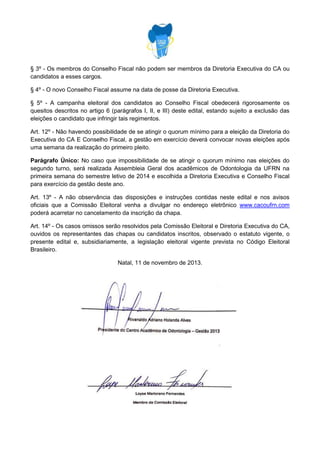 § 3º - Os membros do Conselho Fiscal não podem ser membros da Diretoria Executiva do CA ou
candidatos a esses cargos.
§ 4º - O novo Conselho Fiscal assume na data de posse da Diretoria Executiva.
§ 5º - A campanha eleitoral dos candidatos ao Conselho Fiscal obedecerá rigorosamente os
quesitos descritos no artigo 6 (parágrafos I, II, e III) deste edital, estando sujeito a exclusão das
eleições o candidato que infringir tais regimentos.
Art. 12º - Não havendo possibilidade de se atingir o quorum mínimo para a eleição da Diretoria do
Executiva do CA E Conselho Fiscal, a gestão em exercício deverá convocar novas eleições após
uma semana da realização do primeiro pleito.
Parágrafo Único: No caso que impossibilidade de se atingir o quorum mínimo nas eleições do
segundo turno, será realizada Assembleia Geral dos acadêmicos de Odontologia da UFRN na
primeira semana do semestre letivo de 2014 e escolhida a Diretoria Executiva e Conselho Fiscal
para exercício da gestão deste ano.
Art. 13º - A não observância das disposições e instruções contidas neste edital e nos avisos
oficiais que a Comissão Eleitoral venha a divulgar no endereço eletrônico www.cacoufrn.com
poderá acarretar no cancelamento da inscrição da chapa.
Art. 14º - Os casos omissos serão resolvidos pela Comissão Eleitoral e Diretoria Executiva do CA,
ouvidos os representantes das chapas ou candidatos inscritos, observado o estatuto vigente, o
presente edital e, subsidiariamente, a legislação eleitoral vigente prevista no Código Eleitoral
Brasileiro.
Natal, 11 de novembro de 2013.

 