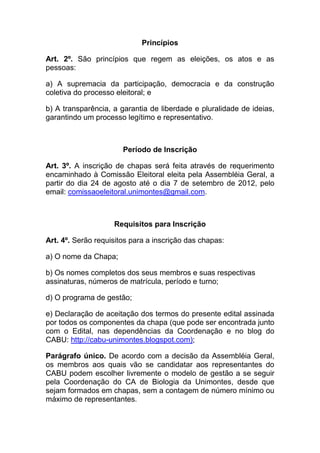 Princípios

Art. 2º. São princípios que regem as eleições, os atos e as
pessoas:

a) A supremacia da participação, democracia e da construção
coletiva do processo eleitoral; e

b) A transparência, a garantia de liberdade e pluralidade de ideias,
garantindo um processo legítimo e representativo.



                       Período de Inscrição

Art. 3º. A inscrição de chapas será feita através de requerimento
encaminhado à Comissão Eleitoral eleita pela Assembléia Geral, a
partir do dia 24 de agosto até o dia 7 de setembro de 2012, pelo
email: comissaoeleitoral.unimontes@gmail.com.



                    Requisitos para Inscrição

Art. 4º. Serão requisitos para a inscrição das chapas:

a) O nome da Chapa;

b) Os nomes completos dos seus membros e suas respectivas
assinaturas, números de matrícula, período e turno;

d) O programa de gestão;

e) Declaração de aceitação dos termos do presente edital assinada
por todos os componentes da chapa (que pode ser encontrada junto
com o Edital, nas dependências da Coordenação e no blog do
CABU: http://cabu-unimontes.blogspot.com);

Parágrafo único. De acordo com a decisão da Assembléia Geral,
os membros aos quais vão se candidatar aos representantes do
CABU podem escolher livremente o modelo de gestão a se seguir
pela Coordenação do CA de Biologia da Unimontes, desde que
sejam formados em chapas, sem a contagem de número mínimo ou
máximo de representantes.
 
