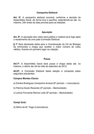 Campanha Eleitoral

Art. 5º. A campanha eleitoral ocorrerá, conforme a decisão da
Assembléia Geral, de forma livre e pacífica, estendendo-se até, no
máximo, 24h antes da data prevista para as eleições.



                            Apuração

Art. 6º. A apuração dos votos será pública e realizar-se-á logo após
o recebimento da urna pela Comissão Eleitoral.

§ 1º Será declarada eleita para a Coordenação do CA de Biologia
da Unimontes a chapa que receber o maior número de votos
válidos, ficando em primeiro lugar na votação.



                              Posse

Art.7º. A Assembléia Geral dará posse à chapa eleita até, no
máximo, o último dia útil do mês de setembro de 2012.

Art.8º. A Comissão Eleitoral desta eleição é composta pelos
seguintes estudantes:

Campus Montes Claros:

a) Ednéia Rodrigues Campanha Amaral (6º período – Licenciatura)

b) Patrícia Souto Rezende (3º período – Bacharelado)

c) Letícia Fernanda Ramos Leite (6º período – Bacharelado)



Campi Unaí:

d) Dênis de M. Tiago (Licenciatura)
 
