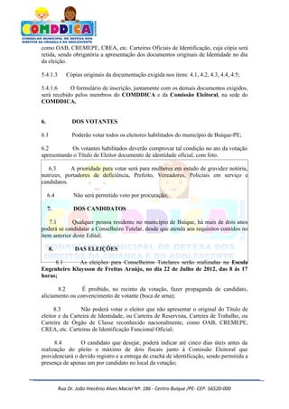 como OAB, CREMEPE, CREA, etc. Carteiras Oficiais de Identificação, cuja cópia será
retida, sendo obrigatória a apresentação dos documentos originais de Identidade no dia
da eleição.

5.4.1.3       Cópias originais da documentação exigida nos itens: 4.1, 4.2, 4.3, 4.4, 4.5;

5.4.1.6     O formulário de inscrição, juntamente com os demais documentos exigidos,
será recebido pelos membros do COMDDICA e da Comissão Eleitoral, na sede do
COMDDICA.


6.               DOS VOTANTES

6.1              Poderão votar todos os eleitores habilitados do município de Buíque-PE;

6.2         Os votantes habilitados deverão comprovar tal condição no ato da votação
apresentando o Título de Eleitor documento de identidade oficial, com foto.

   6.3      A prioridade para votar será para mulheres em estado de gravidez notória,
nutrizes, portadores de deficiência, Prefeito, Vereadores, Policiais em serviço e
candidatos.

     6.4          Não será permitido voto por procuração;

     7.           DOS CANDIDATOS

   7.1        Qualquer pessoa residente no município de Buíque, há mais de dois anos
poderá se candidatar a Conselheiro Tutelar, desde que atenda aos requisitos contidos no
item anterior deste Edital;

     8.           DAS ELEIÇÕES

     8.1      As eleições para Conselheiros Tutelares serão realizadas na Escola
Engenheiro Klaysson de Freitas Araújo, no dia 22 de Julho de 2012, das 8 ás 17
horas;

       8.2       É proibido, no recinto da votação, fazer propaganda de candidato,
aliciamento ou convencimento de votante (boca de urna);

      8.3        Não poderá votar o eleitor que não apresentar o original do Título de
eleitor e da Carteira de Identidade, ou Carteira de Reservista, Carteira de Trabalho, ou
Carteira de Órgão de Classe reconhecido nacionalmente, como OAB, CREMEPE,
CREA, etc. Carteiras de Identificação Funcional Oficial;

      8.4        O candidato que desejar, poderá indicar até cinco dias úteis antes da
realização do pleito o máximo de dois fiscais junto à Comissão Eleitoral que
providenciará o devido registro e a entrega de crachá de identificação, sendo permitida a
presença de apenas um por candidato no local da votação;



           Rua Dr. João Hiecênio Alves Maciel Nª. 186 - Centro Buíque /PE- CEP. 56520-000
 