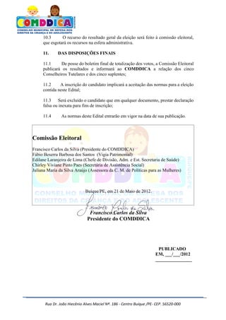 10.3      O recurso do resultado geral da eleição será feito à comissão eleitoral,
     que esgotará os recursos na esfera administrativa.

     11.     DAS DISPOSIÇÕES FINAIS

     11.1      De posse do boletim final de totalização dos votos, a Comissão Eleitoral
     publicará os resultados e informará ao COMDDICA a relação dos cinco
     Conselheiros Tutelares e dos cinco suplentes;

     11.2     A inscrição do candidato implicará a aceitação das normas para a eleição
     contida neste Edital;

     11.3     Será excluído o candidato que em qualquer documento, prestar declaração
     falsa ou inexata para fins de inscrição;

     11.4      As normas deste Edital entrarão em vigor na data de sua publicação.



Comissão Eleitoral
Francisco Carlos da Silva (Presidente do COMDDICA)
Fábio Beserra Barbosa dos Santos (Vigia Patrimonial)
Edilane Laranjeira de Lima (Chefe de Divisão, Adm. e Est. Secretaria de Saúde)
Chirley Viviane Pinto Paes (Secretária de Assistência Social)
Juliana Maria da Silva Araújo (Assessora da C. M. de Políticas para as Mulheres)



                             Buíque/PE, em 21 de Maio de 2012.



                               Francisco Carlos da Silva
                              Presidente do COMDDICA




                                                                      PUBLICADO
                                                                     EM, ___/___/2012
                                                                     ________________




      Rua Dr. João Hiecênio Alves Maciel Nª. 186 - Centro Buíque /PE- CEP. 56520-000
 