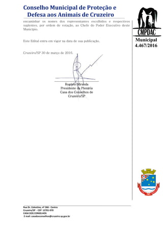 Conselho Municipal de Proteção e
Defesa aos Animais de Cruzeiro
Rua Dr. Celestino, nº 366 - Centro
Cruzeiro/SP - CEP 12701-070
CASA DOS CONSELHOS
E mail: casadosconselhos@cruzeiro.sp.gov.br
Lei
Municipal
4.467/2016
encaminhar os nomes dos representantes escolhidos e respectivos
suplentes, por ordem de votação, ao Chefe do Poder Executivo deste
Município.
Este Edital entra em vigor na data de sua publicação.
Cruzeiro/SP 30 de março de 2016.
______________________________
Rogério Miranda
Presidente da Plenária
Casa dos Conselhos de
Cruzeiro/SP
 