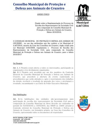 Conselho Municipal de Proteção e
Defesa aos Animais de Cruzeiro
Rua Dr. Celestino, nº 366 - Centro
Cruzeiro/SP - CEP 12701-070
CASA DOS CONSELHOS
E mail: casadosconselhos@cruzeiro.sp.gov.br
Lei
Municipal
4.467/2016
ANEXO ÚNICO
Dispõe sobre a Regulamentação do Processo de
Escolha dos Representantes da Sociedade Civil
para composição do Conselho Municipal de
Proteção e Defesa aos Animais de Cruzeiro,
Biênio 2016/2018.
O CONSELHO MUNICIPAL DE PROTEÇÃO E DEFESA AOS ANIMAIS DE
CRUZEIRO , no uso das atribuições que lhe confere a Lei Municipal nº
4.467/2016, através da Casa dos Conselhos de Cruzeiro, órgão criado pela
Lei Municipal 3.854/2008, regulamenta o Processo de Escolha dos
Representantes da Sociedade Civil, para composição do Conselho
Municipal de Proteção e Defesa aos Animais de Cruzeiro, para o biênio
2016/2017
Da Plenária
Art. 1. A Plenária estará aberta a todos os interessados, participando as
organizações civis devidamente organizadas.
Art. 2. A Plenária será presidida por um dos membros da Comissão
Eleitoral do Conselho Municipal de Proteção e Defesa aos Animais de
Cruzeiro, que procederá a abertura do evento explicitando os
procedimentos que serão adotados e, após o encerramento dos trabalhos
da eleição, receberá o resultado da apuração dos votos e proclamará o
resultado, encaminhando-o ao Chefe do Poder Executivo Municipal.
Das Habilitações
Art. 3. As habilitações das entidades não-governamentais para
participação de escolha dos representantes da Sociedade Civil para a
composição do Conselho Municipal do Idoso deverão ser realizadas no
período de 01/04/20165 a 19/04/2016, das 08h00 às 13h00; perante a
Comissão eleitoral do Conselho Municipal de Proteção e Defesa aos
Animais de Cruzeiro, em formulário próprio, na Casa dos Conselhos de
Cruzeiro, apresentando todos os documentos ali requisitados
 