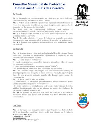 Conselho Municipal de Proteção e
Defesa aos Animais de Cruzeiro
Rua Dr. Celestino, nº 366 - Centro
Cruzeiro/SP - CEP 12701-070
CASA DOS CONSELHOS
E mail: casadosconselhos@cruzeiro.sp.gov.br
Lei
Municipal
4.467/2016
Da Votação
Art. 4. As cédulas de votação deverão ser rubricadas, na parte da frente,
pelo Presidente e Secretário da Mesa Diretora.
Art. 5. Poderá votar no fórum específico os representantes habilitados na
respectiva categoria, ocasião em que deverão apresentar o protocolo de
inscrição e o documento de identidade.
Art. 6. O voto do representante habilitado será pessoal e
intransferível,sendo vetada a participação por meio de procuração.
Art. 7. A votação será secreta e os votos serão depositados na urna
lacrada pela mesa Diretora.
Art. 8. Não serão admitidos recursos de votação ou apuração sem prévia
impugnação, a qual não suspende o processo de escolha em andamento.
Art. 9. A listagem dos representantes candidatos será afixada nos locais
de votação.
Da Apuração
Art. 10. A apuração dos votos será realizada pela Mesa Diretora do fórum
específico, podendo os participantes acompanhar a apuração de sua
categoria em seus devidos lugares.
Art. 11. Serão nulas as cédulas que:
I - contiverem rasuras, expressões, frases ou anotações e não estiverem
corretamente assinadas;
II - não corresponderem ao modelo da cédula “Oficial”;
III - não estiverem rubricadas pelo Presidente e o Secretário.
Art. 12 - Havendo empate na votação, será considerado como critério de
desempate para cada categoria o maior tempo de fundação, apurado pela
data de seu primeiro estatuto quando não houver outra forma de
comprovação.
Art. 13. Serão considerados escolhidos:
I - como titular, as entidades que obtiverem o maior número de votos
válidos em cada categoria de representação;
II - como suplente, as entidades que obtiverem o maior número de votos
válidos, imediatamente inferior ao número de votos dos titulares, da
mesma categoria de representação.
Art. 14. Ao término da apuração dos votos será lavrada a ata com os
resultados finais, que deverá ser assinada pela Mesa Diretora e duas
testemunhas.
Das Vagas
Art. 15. As vagas para os representantes das Organizações da Sociedade
Civil no Conselho Municipal Idoso, serão em número de 5 (cinco),
 