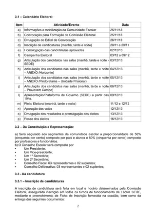 3.1 – Calendário Eleitoral:
Item

Atividade/Evento

Data

a)

Informações e mobilização da Comunidade Escolar

25/11/13

b)

Convocação para Formação da Comissão Eleitoral

25/11/13

c)

Divulgação do Edital de Convocação

26/11/13

d)

Inscrição de candidaturas (manhã, tarde e noite)

28/11 e 29/11

e)

Homologação das candidaturas aprovadas

02/12/13

f)

Campanha Eleitoral

03/12 a 09/12

g)

Articulação dos candidatos nas salas (manhã, tarde e noite - 03/12/13
SEDE)

h)

Articulação dos candidatos nas salas (manhã, tarde e noite 04/12/13
– ANEXO /Horizonte)

i)

Articulação dos candidatos nas salas (manhã, tarde e noite 05/12/13
– ANEXO /Pindoretama – Unidade Prisional)

j)

Articulação dos candidatos nas salas (manhã, tarde e noite 06/12/13
– ProJovem Campo)

l)

Apresentação/Plataforma de Governo (SEDE) a partir das 09/12/13
19hs.

m)

Pleito Eleitoral (manhã, tarde e noite)

11/12 e 12/12

n)

Apuração dos votos

12/12/13

o)

Divulgação dos resultados e promulgação dos eleitos

13/12/13

p)

Posse dos eleitos

16/12/13

3.2 – Da Constituição e Representação:
a) Será segurado aos segmentos da comunidade escolar a proporcionalidade de 50%
(cinquenta por cento) composto por pais e alunos e 50% (cinquenta por cento) composto
por professores e funcionários.
b) O Conselho Escolar será composto por:
▪
Um Presidente;
▪
Um Vice-presidente;
▪
Um 1º Secretário;
▪
Um 2º Secretário;
▪
Conselho Fiscal: 03 representantes e 02 suplentes;
▪
Conselho Deliberativo: 03 representantes e 02 suplentes;
3.3 - Da candidatura
3.3.1 – Inscrição de candidaturas
A inscrição de candidatura será feita em local e horário determinados pela Comissão
Eleitoral, assegurada inscrição em todos os turnos de funcionamento da Escola SEDE,
mediante o preenchimento de Ficha de Inscrição fornecida na ocasião, bem como da
entrega dos seguintes documentos:
2

 