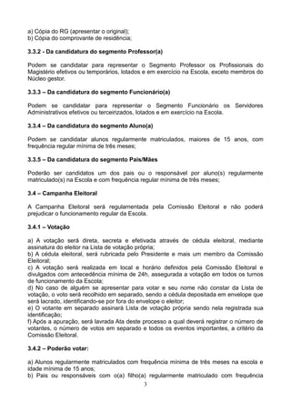 a) Cópia do RG (apresentar o original);
b) Cópia do comprovante de residência;
3.3.2 - Da candidatura do segmento Professor(a)
Podem se candidatar para representar o Segmento Professor os Profissionais do
Magistério efetivos ou temporários, lotados e em exercício na Escola, exceto membros do
Núcleo gestor.
3.3.3 – Da candidatura do segmento Funcionário(a)
Podem se candidatar para representar o Segmento Funcionário os Servidores
Administrativos efetivos ou terceirizados, lotados e em exercício na Escola.
3.3.4 – Da candidatura do segmento Aluno(a)
Podem se candidatar alunos regularmente matriculados, maiores de 15 anos, com
frequência regular mínima de três meses;
3.3.5 – Da candidatura do segmento Pais/Mães
Poderão ser candidatos um dos pais ou o responsável por aluno(s) regularmente
matriculado(s) na Escola e com frequência regular mínima de três meses;
3.4 – Campanha Eleitoral
A Campanha Eleitoral será regulamentada pela Comissão Eleitoral e não poderá
prejudicar o funcionamento regular da Escola.
3.4.1 – Votação
a) A votação será direta, secreta e efetivada através de cédula eleitoral, mediante
assinatura do eleitor na Lista de votação própria;
b) A cédula eleitoral, será rubricada pelo Presidente e mais um membro da Comissão
Eleitoral;
c) A votação será realizada em local e horário definidos pela Comissão Eleitoral e
divulgados com antecedência mínima de 24h, assegurada a votação em todos os turnos
de funcionamento da Escola;
d) No caso de alguém se apresentar para votar e seu nome não constar da Lista de
votação, o voto será recolhido em separado, sendo a cédula depositada em envelope que
será lacrado, identificando-se por fora do envelope o eleitor;
e) O votante em separado assinará Lista de votação própria sendo nela registrada sua
identificação;
f) Após a apuração, será lavrada Ata deste processo a qual deverá registrar o número de
votantes, o número de votos em separado e todos os eventos importantes, a critério da
Comissão Eleitoral.
3.4.2 – Poderão votar:
a) Alunos regularmente matriculados com frequência mínima de três meses na escola e
idade mínima de 15 anos;
b) Pais ou responsáveis com o(a) filho(a) regularmente matriculado com frequência
3

 