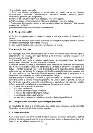 mínima de três meses na escola;
c) Servidores efetivos, temporários e terceirizados em função na escola (agentes
administrativos, auxiliares administrativos, secretária escolar, serviços gerais,
merendeiras, porteiros (as) e vigilantes);
d) Professores efetivos devidamente lotados na respectiva escola;
e) Professores(as) temporários(as) devidamente lotados na respectiva escola;
f) Professores, funcionários, alunos e pais ou responsáveis de alunos(as) das escolas
anexas à escola SEDE;
g) Membros efetivos e temporários do Núcleo Gestor;
3.4.3 – Não poderão votar:
a) Servidores públicos não vinculados a escola e que que estejam à disposição na
mesma;
b) Professores e demais profissionais afastados por licença de qualquer natureza (exceto
professores com licença maternidade e férias);
c) Pais, cujos filhos já não se encontram matriculados na escola;
3.5 – Apuração dos votos
a) A apuração dos votos será realizada pela Comissão Eleitoral imediatamente após o
encerramento da votação, em local definido pela Comissão Eleitoral divulgado com
antecedência mínima de 24h;
b) A apuração dos votos é pública, condicionada à capacidade física do local e
assegurado o direito dos candidatos estarem presentes;
c) Antes de se abrir as Urnas, a validade dos votos tomados em separados será verificada
pela Comissão Eleitoral. Caso seja constatada a validade, o envelope será aberto e a
cédula – mantido o sigilo do voto – será depositada na Urna respectiva, sendo computada
juntamente com as demais. Os envelopes contendo os votos tomados em separado que
não forem validados pela Comissão Eleitoral permanecerão lacrados e serão guardados
juntamente com os demais documentos pertinentes à Eleição;
d) Antes de iniciar a apuração – mantido o sigilo dos votos – a Comissão Eleitoral fará a
conferência entre o número de cédulas presentes na Urna de cada segmento e o número
de votantes do respectivo segmento de acordo com as assinaturas nas Listas de votação;
e) Após a apuração, será lavrada a respectiva Ata da qual deverá constar:
•
o local, data e horário da apuração;
•
o número de votantes;
•
o número de votos de cada candidato;
•
o número de votos “em branco” e “nulos”;
•
a identificação dos escrutinadores;
•
os eventos considerados importantes a critério da Comissão Eleitoral.
3.6 – Divulgação dos resultados e proclamação dos eleitos
Os resultados do pleito e a proclamação dos eleitos serão divulgados pela Comissão
Eleitoral no primeiro dia útil após o dia da votação.
3.7 – Posse dos eleitos
A posse dos eleitos será efetivada sob a Coordenação da Comissão Eleitoral que definirá
o local e o horário, providenciando a comunicação aos eleitos e divulgando amplamente,
devendo ser lavrada Ata correspondente..
4

 