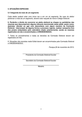 5. SITUAÇÕES ESPECIAIS
5.1 Integrante de mais de um segmento
Cada eleitor poderá votar uma única vez e em um só segmento. No caso do eleitor
pertencer a mais de um segmento, deverá votar naquele de menor Colégio Eleitoral.
6. Perderão o direito de concorrer ao pleito eleitoral as chapas ou partidários das
mesmas que descumprirem alguma cláusula mencionada neste edital, assim como,
destratar, ofender ou agir com descortesia com algum membro da Comissão
Eleitoral, interromper de alguma forma o processo vigente, realizar campanha fora
dos prazos estipulados pelo calendário citado anteriormente, sendo os mesmos
registrados em ata e encaminhados a CREDE09/SEDUC.
7. Todos os procedimentos e todas as decisões da Comissão Eleitoral devem ser
registrados em Ata.
8. Situações não previstas neste Edital devem ser encaminhadas pela Comissão Eleitoral
a CREDE09/SEDUC.
Pacajus,26 de novembro de 2013.

________________________________________
Presidente da Comissão Eleitoral Escolar
________________________________________
Secretário da Comissão Eleitoral Escolar
_______________________________________
Mesário

5

 