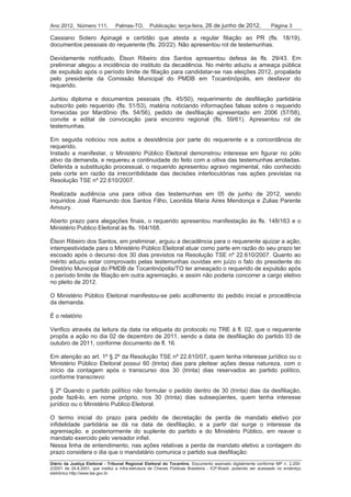 Ano 2012, Número 111,            Palmas-TO,       Publicação: terça-feira, 26 de junho de 2012,                 Página 3

Cassiano Sotero Apinagé e certidão que atesta a regular filiação ao PR (fls. 18/19),
documentos pessoais do requerente (fls. 20/22). Não apresentou rol de testemunhas.

Devidamente notificado, Élson Ribeiro dos Santos apresentou defesa às fls. 29/43. Em
preliminar alegou a incidência do instituto da decadência. No mérito aduziu a ameaça pública
de expulsão após o período limite de filiação para candidatar-se nas eleições 2012, propalada
pelo presidente da Comissão Municipal do PMDB em Tocantinópolis, em desfavor do
requerido.

Juntou diploma e documentos pessoais (fls. 45/50), requerimento de desfiliação partidária
subscrito pelo requerido (fls. 51/53), matéria noticiando informações falsas sobre o requerido
fornecidas por Mardônio (fls. 54/56), pedido de desfiliação apresentado em 2006 (57/58),
convite e edital de convocação para encontro regional (fls. 59/61). Apresentou rol de
testemunhas.

Em seguida noticiou nos autos a desistência por parte do requerente e a concordância do
requerido.
Instado a manifestar, o Ministério Público Eleitoral demonstrou interesse em figurar no pólo
ativo da demanda, e requereu a continuidade do feito com a oitiva das testemunhas arroladas.
Deferida a substituição processual, o requerido apresentou agravo regimental, não conhecido
pela corte em razão da irrecorribilidade das decisões interlocutórias nas ações previstas na
Resolução TSE nº 22.610/2007.

Realizada audiência una para oitiva das testemunhas em 05 de junho de 2012, sendo
inquiridos José Raimundo dos Santos Filho, Leonilda Maria Aires Mendonça e Zulias Parente
Amoury.

Aberto prazo para alegações finais, o requerido apresentou manifestação às fls. 148/163 e o
Ministério Publico Eleitoral às fls. 164/168.

Élson Ribeiro dos Santos, em preliminar, arguiu a decadência para o requerente ajuizar a ação,
intempestividade para o Ministério Público Eleitoral atuar como parte em razão do seu prazo ter
escoado após o decurso dos 30 dias previstos na Resolução TSE nº 22.610/2007. Quanto ao
mérito aduziu estar comprovado pelas testemunhas ouvidas em juízo o fato do presidente do
Diretório Municipal do PMDB de Tocantinópolis/TO ter ameaçado o requerido de expulsão após
o período limite de filiação em outra agremiação, e assim não poderia concorrer a cargo eletivo
no pleito de 2012.

O Ministério Público Eleitoral manifestou-se pelo acolhimento do pedido inicial e procedência
da demanda.

É o relatório

Verifico através da leitura da data na etiqueta do protocolo no TRE à fl. 02, que o requerente
propôs a ação no dia 02 de dezembro de 2011, sendo a data de desfiliação do partido 03 de
outubro de 2011, conforme documento de fl. 16.

Em atenção ao art. 1º § 2º da Resolução TSE nº 22.610/07, quem tenha interesse jurídico ou o
Ministério Público Eleitoral possui 60 (trinta) dias para pleitear ações dessa natureza, com o
início da contagem após o transcurso dos 30 (trinta) dias reservados ao partido político,
conforme transcrevo:

§ 2º Quando o partido político não formular o pedido dentro de 30 (trinta) dias da desfiliação,
pode fazê-lo, em nome próprio, nos 30 (trinta) dias subseqüentes, quem tenha interesse
jurídico ou o Ministério Publico Eleitoral.

O termo inicial do prazo para pedido de decretação de perda de mandato eletivo por
infidelidade partidária se dá na data de desfiliação, e a partir daí surge o interesse da
agremiação, e posteriormente do suplente do partido e do Ministério Público, em reaver o
mandato exercido pelo vereador infiel.
Nessa linha de entendimento, nas ações relativas a perda de mandato eletivo a contagem do
prazo considera o dia que o mandatário comunica o partido sua desfiliação:
Diário da Justiça Eleitoral - Tribunal Regional Eleitoral do Tocantins. Documento assinado digitalmente conforme MP n. 2.200-
2/2001 de 24.8.2001, que institui a Infra-estrutura de Chaves Públicas Brasileira - ICP-Brasil, podendo ser acessado no endereço
eletrônico http://www.tse.gov.br
 