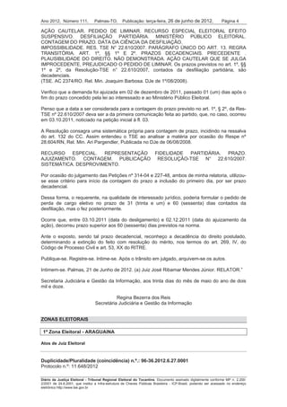 Ano 2012, Número 111,            Palmas-TO,       Publicação: terça-feira, 26 de junho de 2012,                 Página 4

AÇÃO CAUTELAR. PEDIDO DE LIMINAR. RECURSO ESPECIAL ELEITORAL EFEITO
SUSPENSIVO. DESFILIAÇÃO PARTIDÁRIA. MINISTÉRIO PÚBLICO ELEITORAL.
CONTAGEM DO PRAZO. DATA DA CIÊNCIA DA DESFILIAÇÃO.
IMPOSSIBILIDADE. RES. TSE N° 22.610/2007. PARÁGRAFO ÚNICO DO ART. 13. REGRA
TRANSITÓRIA. ART. 1º, §§ 1º E 2º. PRAZOS DECADENCIAIS. PRECEDENTE .
PLAUSIBILIDADE DO DIREITO. NÃO DEMONSTRADA. AÇÃO CAUTELAR QUE SE JULGA
IMPROCEDENTE, PREJUDICADO O PEDIDO DE LIMINAR. Os prazos previstos no art. 1º, §§
1º e 2º, da Resolução-TSE n° 22.610/2007, contados da desfiliação partidária, são
decadenciais.
(TSE. AC 2374/RO. Rel. Min. Joaquim Barbosa. DJe de 1º/08/2008).

Verifico que a demanda foi ajuizada em 02 de dezembro de 2011, passado 01 (um) dias após o
fim do prazo concedido pela lei ao interessado e ao Ministério Público Eleitoral.

Penso que a data a ser considerada para a contagem do prazo previsto no art. 1º, § 2º, da Res-
TSE nº 22.610/2007 deva ser a da primeira comunicação feita ao partido, que, no caso, ocorreu
em 03.10.2011, noticiado na petição inicial à fl. 03.

A Resolução consagra uma sistemática própria para contagem de prazo, incidindo na ressalva
do art. 132 do CC. Assim entendeu o TSE ao analisar a matéria por ocasião do Respe nº
28.604/RN, Rel. Min. Ari Pargendler, Publicada no DJe de 06/08/2008.

RECURSO    ESPECIAL.  REPRESENTAÇÃO FIDELIDADE PARTIDÁRIA. PRAZO.
AJUIZAMENTO. CONTAGEM. PUBLICAÇÃO RESOLUÇÃO-TSE N° 22.610/2007.
SISTEMÁTICA. DESPROVIMENTO.

Por ocasião do julgamento das Petições nº 314-04 e 227-48, ambos de minha relatoria, utilizou-
se esse critério para início da contagem do prazo a inclusão do primeiro dia, por ser prazo
decadencial.

Dessa forma, o requerente, na qualidade de interessado jurídico, poderia formular o pedido de
perda de cargo eletivo no prazo de 31 (trinta e um) e 60 (sessenta) dias contados da
desfiliação, mas o fez posteriormente.

Ocorre que, entre 03.10.2011 (data do desligamento) e 02.12.2011 (data do ajuizamento da
ação), decorreu prazo superior aos 60 (sessenta) dias previstos na norma.

Ante o exposto, sendo tal prazo decadencial, reconheço a decadência do direito postulado,
determinando a extinção do feito com resolução do mérito, nos termos do art. 269, IV, do
Código de Processo Civil e art. 53, XX do RITRE.

Publique-se. Registre-se. Intime-se. Após o trânsito em julgado, arquivem-se os autos.

Intimem-se. Palmas, 21 de Junho de 2012. (a) Juiz José Ribamar Mendes Júnior. RELATOR.”

Secretaria Judiciária e Gestão da Informação, aos trinta dias do mês de maio do ano de dois
mil e doze.

                                           Regina Bezerra dos Reis
                                 Secretária Judiciária e Gestão da Informação


ZONAS ELEITORAIS

 1ª Zona Eleitoral - ARAGUAINA

Atos de Juiz Eleitoral



Duplicidade/Pluralidade (coincidência) n.º.: 96-36.2012.6.27.0001
Protocolo n.º: 11.648/2012

Diário da Justiça Eleitoral - Tribunal Regional Eleitoral do Tocantins. Documento assinado digitalmente conforme MP n. 2.200-
2/2001 de 24.8.2001, que institui a Infra-estrutura de Chaves Públicas Brasileira - ICP-Brasil, podendo ser acessado no endereço
eletrônico http://www.tse.gov.br
 