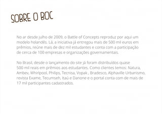 BRE O BOC
SO
No ar desde julho de 2009, o Battle of Concepts reproduz por aqui um
modelo holandês. Lá, a iniciativa já entregou mais de 500 mil euros em
prêmios, reúne mais de dez mil estudantes e conta com a participação
de cerca de 100 empresas e organizações governamentais.
No Brasil, desde o lançamento do site já foram distribuídos quase
500 mil reais em prêmios aos estudantes. Como clientes temos: Natura,
Ambev, Whirlpool, Philips, Tecnisa, Vopak , Bradesco, Alphaville Urbanismo,
revista Exame, Tecumseh, Itaú e Danone e o portal conta com de mais de
17 mil participantes cadastrados.

 