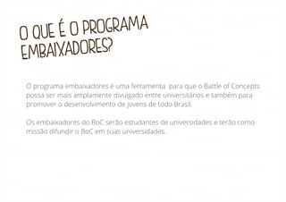 OGRAMA
UE É O PR
OQ
IXADORES?
EMBA
O programa embaixadores é uma ferramenta para que o Battle of Concepts
possa ser mais amplamente divulgado entre universitários e também para
promover o desenvolvimento de jovens de todo Brasil.
Os embaixadores do BoC serão estudantes de universidades e terão como
missão difundir o BoC em suas universidades.

 