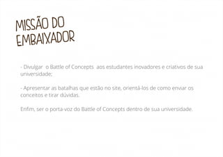 MISSÃO DO
BAIXADOR
EM
- Divulgar o Battle of Concepts aos estudantes inovadores e criativos de sua
universidade;
- Apresentar as batalhas que estão no site, orientá-los de como enviar os
conceitos e tirar dúvidas.
Enﬁm, ser o porta-voz do Battle of Concepts dentro de sua universidade.

 