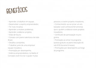 BENEFÍCIOS
• Aprender a trabalhar em equipe;

pessoas a criarem projetos inovadores;

• Desenvolver o espirito empreendedor;

• Conhecimento: ao se tornar um em-

• Ter mais iniciativa;

baixador você conhecerá ferramentas

• Aprender a resolver problemas;

que o ajudem a elaborar esses projetos

• Aprender a elaborar projetos;

inovadores;

• Visão de futuro;

• Certiﬁcado de participação no pro-

• Contato com jovens talentosos de todo

grama;

Brasil;

• Premiação ao entrar no programa

• Desaﬁos constantes;

(acesso gratuito ao plano educação do

• Trabalhar junto de uma empresa/

site ECID durante 8 meses)

equipe inovadora;

• Premiações por desempenho ao longo

• Premiação por desempenho;

do programa.

• Vivência empreendedora: no Battle of
Concepts você irá criar e ajudar muitas

 