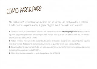 ARTICIPAR?
COMO P
Ah! Então você tem interesse mesmo em se tornar um embaixador e colocar
a mão na massa para ajudar a gente? Agora sim é hora de se inscrever!
1. Envie sua inscrição preenchendo o formulário de cadastro no link http://goo.gl/vxitra, respondendo
algumas perguntas pessoais e a mais importante: Porque você quer ser um embaixador BoC? Preencha
o formulário até 03/02/14 às 12h00.
2. Após o envio da inscrição todos os candidatos serão avaliados e os aprovados passam para a segunda
fase do processo. Todos serão comunicados, mesmo os que não forem para a segunda fase.
3. Os aprovados na segunda fase farão um bate papo por skype ou telefone com uma pessoa da equipe
do Battle of Concepts até o dia 05/02/14.
4. A lista dos novos embaixadores será divulgada no dia 07/02/14.

 