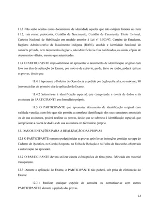 13
11.3 Não serão aceitos como documentos de identidade aqueles que não estejam listados no item
11.2, tais como: protocolos, Certidão de Nascimento, Certidão de Casamento, Título Eleitoral,
Carteira Nacional de Habilitação em modelo anterior à Lei nº 9.503/97, Carteira de Estudante,
Registro Administrativo de Nascimento Indígena (RANI), crachás e identidade funcional de
natureza privada, nem documentos ilegíveis, não identificáveis e/ou danificados, ou ainda, cópias de
documentos válidos, mesmo que autenticadas.
11.4 O PARTICIPANTE impossibilitado de apresentar o documento de identificação original com
foto nos dias de aplicação do Exame, por motivo de extravio, perda, furto ou roubo, poderá realizar
as provas, desde que:
11.4.1 Apresente o Boletim de Ocorrência expedido por órgão policial a, no máximo, 90
(noventa) dias do primeiro dia de aplicação do Exame.
11.4.2 Submeta-se à identificação especial, que compreende a coleta de dados e da
assinatura do PARTICIPANTE em formulário próprio.
11.5 O PARTICIPANTE que apresentar documento de identificação original com
validade vencida, com foto que não permita a completa identificação dos seus caracteres essenciais
ou de sua assinatura, poderá realizar as provas, desde que se submeta à identificação especial, que
compreende a coleta de dados e de sua assinatura em formulário próprio.
12. DAS ORIENTAÇÕES PARA A REALIZAÇÃO DAS PROVAS
12.1 O PARTICIPANTE somente poderá iniciar as provas após ler as instruções contidas na capa do
Caderno de Questões, no Cartão-Resposta, na Folha de Redação e na Folha de Rascunho, observada
a autorização do aplicador.
12.2 O PARTICIPANTE deverá utilizar caneta esferográfica de tinta preta, fabricada em material
transparente.
12.3 Durante a aplicação do Exame, o PARTICIPANTE não poderá, sob pena de eliminação do
Exame:
12.3.1 Realizar qualquer espécie de consulta ou comunicar-se com outros
PARTICIPANTES durante o período das provas.
 