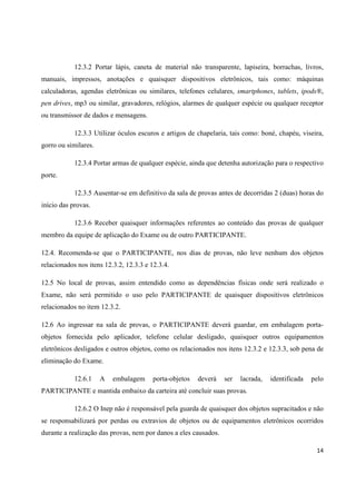 14
12.3.2 Portar lápis, caneta de material não transparente, lapiseira, borrachas, livros,
manuais, impressos, anotações e quaisquer dispositivos eletrônicos, tais como: máquinas
calculadoras, agendas eletrônicas ou similares, telefones celulares, smartphones, tablets, ipods®,
pen drives, mp3 ou similar, gravadores, relógios, alarmes de qualquer espécie ou qualquer receptor
ou transmissor de dados e mensagens.
12.3.3 Utilizar óculos escuros e artigos de chapelaria, tais como: boné, chapéu, viseira,
gorro ou similares.
12.3.4 Portar armas de qualquer espécie, ainda que detenha autorização para o respectivo
porte.
12.3.5 Ausentar-se em definitivo da sala de provas antes de decorridas 2 (duas) horas do
início das provas.
12.3.6 Receber quaisquer informações referentes ao conteúdo das provas de qualquer
membro da equipe de aplicação do Exame ou de outro PARTICIPANTE.
12.4. Recomenda-se que o PARTICIPANTE, nos dias de provas, não leve nenhum dos objetos
relacionados nos itens 12.3.2, 12.3.3 e 12.3.4.
12.5 No local de provas, assim entendido como as dependências físicas onde será realizado o
Exame, não será permitido o uso pelo PARTICIPANTE de quaisquer dispositivos eletrônicos
relacionados no item 12.3.2.
12.6 Ao ingressar na sala de provas, o PARTICIPANTE deverá guardar, em embalagem porta-
objetos fornecida pelo aplicador, telefone celular desligado, quaisquer outros equipamentos
eletrônicos desligados e outros objetos, como os relacionados nos itens 12.3.2 e 12.3.3, sob pena de
eliminação do Exame.
12.6.1 A embalagem porta-objetos deverá ser lacrada, identificada pelo
PARTICIPANTE e mantida embaixo da carteira até concluir suas provas.
12.6.2 O Inep não é responsável pela guarda de quaisquer dos objetos supracitados e não
se responsabilizará por perdas ou extravios de objetos ou de equipamentos eletrônicos ocorridos
durante a realização das provas, nem por danos a eles causados.
 