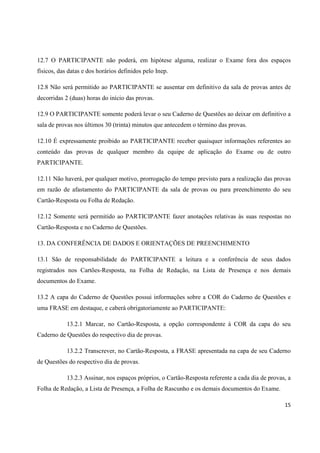 15
12.7 O PARTICIPANTE não poderá, em hipótese alguma, realizar o Exame fora dos espaços
físicos, das datas e dos horários definidos pelo Inep.
12.8 Não será permitido ao PARTICIPANTE se ausentar em definitivo da sala de provas antes de
decorridas 2 (duas) horas do início das provas.
12.9 O PARTICIPANTE somente poderá levar o seu Caderno de Questões ao deixar em definitivo a
sala de provas nos últimos 30 (trinta) minutos que antecedem o término das provas.
12.10 É expressamente proibido ao PARTICIPANTE receber quaisquer informações referentes ao
conteúdo das provas de qualquer membro da equipe de aplicação do Exame ou de outro
PARTICIPANTE.
12.11 Não haverá, por qualquer motivo, prorrogação do tempo previsto para a realização das provas
em razão de afastamento do PARTICIPANTE da sala de provas ou para preenchimento do seu
Cartão-Resposta ou Folha de Redação.
12.12 Somente será permitido ao PARTICIPANTE fazer anotações relativas às suas respostas no
Cartão-Resposta e no Caderno de Questões.
13. DA CONFERÊNCIA DE DADOS E ORIENTAÇÕES DE PREENCHIMENTO
13.1 São de responsabilidade do PARTICIPANTE a leitura e a conferência de seus dados
registrados nos Cartões-Resposta, na Folha de Redação, na Lista de Presença e nos demais
documentos do Exame.
13.2 A capa do Caderno de Questões possui informações sobre a COR do Caderno de Questões e
uma FRASE em destaque, e caberá obrigatoriamente ao PARTICIPANTE:
13.2.1 Marcar, no Cartão-Resposta, a opção correspondente à COR da capa do seu
Caderno de Questões do respectivo dia de provas.
13.2.2 Transcrever, no Cartão-Resposta, a FRASE apresentada na capa de seu Caderno
de Questões do respectivo dia de provas.
13.2.3 Assinar, nos espaços próprios, o Cartão-Resposta referente a cada dia de provas, a
Folha de Redação, a Lista de Presença, a Folha de Rascunho e os demais documentos do Exame.
 