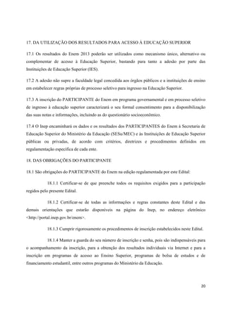 20
17. DA UTILIZAÇÃO DOS RESULTADOS PARA ACESSO À EDUCAÇÃO SUPERIOR
17.1 Os resultados do Enem 2013 poderão ser utilizados como mecanismo único, alternativo ou
complementar de acesso à Educação Superior, bastando para tanto a adesão por parte das
Instituições de Educação Superior (IES).
17.2 A adesão não supre a faculdade legal concedida aos órgãos públicos e a instituições de ensino
em estabelecer regras próprias de processo seletivo para ingresso na Educação Superior.
17.3 A inscrição do PARTICIPANTE do Enem em programa governamental e em processo seletivo
de ingresso à educação superior caracterizará o seu formal consentimento para a disponibilização
das suas notas e informações, incluindo as do questionário socioeconômico.
17.4 O Inep encaminhará os dados e os resultados dos PARTICIPANTES do Enem à Secretaria de
Educação Superior do Ministério da Educação (SESu/MEC) e às Instituições de Educação Superior
públicas ou privadas, de acordo com critérios, diretrizes e procedimentos definidos em
regulamentação específica de cada ente.
18. DAS OBRIGAÇÕES DO PARTICIPANTE
18.1 São obrigações do PARTICIPANTE do Enem na edição regulamentada por este Edital:
18.1.1 Certificar-se de que preenche todos os requisitos exigidos para a participação
regidos pelo presente Edital.
18.1.2 Certificar-se de todas as informações e regras constantes deste Edital e das
demais orientações que estarão disponíveis na página do Inep, no endereço eletrônico
<http://portal.inep.gov.br/enem>.
18.1.3 Cumprir rigorosamente os procedimentos de inscrição estabelecidos neste Edital.
18.1.4 Manter a guarda do seu número de inscrição e senha, pois são indispensáveis para
o acompanhamento da inscrição, para a obtenção dos resultados individuais via Internet e para a
inscrição em programas de acesso ao Ensino Superior, programas de bolsa de estudos e de
financiamento estudantil, entre outros programas do Ministério da Educação.
 