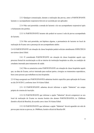 4
2.3.3 Qualquer comunicação, durante a realização das provas, entre a PARTICIPANTE
lactante e o acompanhante responsável deverá ser assistida por um aplicador.
2.3.4 Não será permitida a entrada do lactente e de seu acompanhante responsável após
o fechamento dos portões.
2.3.5 A PARTICIPANTE lactante não poderá ter acesso à sala de provas acompanhada
do lactente.
2.3.6 Não será permitida, em hipótese alguma, a permanência do lactente no local de
realização do Exame sem a presença de um acompanhante adulto.
2.4 O PARTICIPANTE em situação de classe hospitalar poderá solicitar atendimento ESPECÍFICO
nos termos deste Edital.
2.4.1 É considerado PARTICIPANTE em situação de classe hospitalar aquele cujo
processo formal de escolarização se dá no interior de instituição hospitalar ou afim, na condição de
estudante internado para tratamento de saúde.
2.4.2 Não se caracteriza como PARTICIPANTE em situação de classe hospitalar aquele
que, na data do Exame, estiver internado para realizar partos, cirurgias ou tratamentos esporádicos,
bem como pessoas que trabalham na área hospitalar.
2.5 O Inep assegurará aos PARTICIPANTES sabatistas horário específico para aplicação do Exame
no dia 26/10/2013, conforme item 10.4 deste Edital.
2.5.1 O PARTICIPANTE sabatista deverá informar a opção “Sabatista” em campo
próprio do sistema de inscrição.
2.5.2 O PARTICIPANTE que informar a opção “Sabatista” deverá comparecer ao seu
local de realização do Exame no mesmo horário dos demais PARTICIPANTES, às 12h00min
(horário oficial de Brasília), de acordo com o item 10.4 deste Edital.
2.5.3 O PARTICIPANTE que informar a opção “Sabatista” deverá aguardar em sala de
provas para iniciar as provas, às 19h00min, horário oficial de Brasília-DF.
 