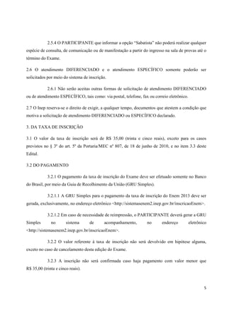 5
2.5.4 O PARTICIPANTE que informar a opção “Sabatista” não poderá realizar qualquer
espécie de consulta, de comunicação ou de manifestação a partir do ingresso na sala de provas até o
término do Exame.
2.6 O atendimento DIFERENCIADO e o atendimento ESPECÍFICO somente poderão ser
solicitados por meio do sistema de inscrição.
2.6.1 Não serão aceitas outras formas de solicitação de atendimento DIFERENCIADO
ou de atendimento ESPECÍFICO, tais como: via postal, telefone, fax ou correio eletrônico.
2.7 O Inep reserva-se o direito de exigir, a qualquer tempo, documentos que atestem a condição que
motiva a solicitação de atendimento DIFERENCIADO ou ESPECÍFICO declarado.
3. DA TAXA DE INSCRIÇÃO
3.1 O valor da taxa de inscrição será de R$ 35,00 (trinta e cinco reais), exceto para os casos
previstos no § 3º do art. 5º da Portaria/MEC nº 807, de 18 de junho de 2010, e no item 3.3 deste
Edital.
3.2 DO PAGAMENTO
3.2.1 O pagamento da taxa de inscrição do Exame deve ser efetuado somente no Banco
do Brasil, por meio da Guia de Recolhimento da União (GRU Simples).
3.2.1.1 A GRU Simples para o pagamento da taxa de inscrição do Enem 2013 deve ser
gerada, exclusivamente, no endereço eletrônico <http://sistemasenem2.inep.gov.br/inscricaoEnem>.
3.2.1.2 Em caso de necessidade de reimpressão, o PARTICIPANTE deverá gerar a GRU
Simples no sistema de acompanhamento, no endereço eletrônico
<http://sistemasenem2.inep.gov.br/inscricaoEnem>.
3.2.2 O valor referente à taxa de inscrição não será devolvido em hipótese alguma,
exceto no caso de cancelamento desta edição do Exame.
3.2.3 A inscrição não será confirmada caso haja pagamento com valor menor que
R$ 35,00 (trinta e cinco reais).
 