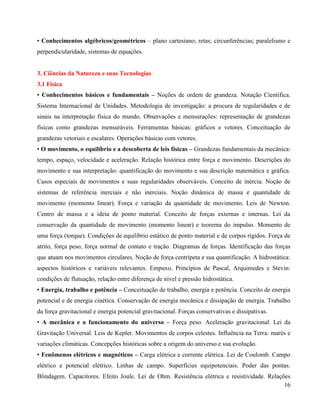 16
• Conhecimentos algébricos/geométricos – plano cartesiano; retas; circunferências; paralelismo e
perpendicularidade, sistemas de equações.
3. Ciências da Natureza e suas Tecnologias
3.1 Física
• Conhecimentos básicos e fundamentais – Noções de ordem de grandeza. Notação Científica.
Sistema Internacional de Unidades. Metodologia de investigação: a procura de regularidades e de
sinais na interpretação física do mundo. Observações e mensurações: representação de grandezas
físicas como grandezas mensuráveis. Ferramentas básicas: gráficos e vetores. Conceituação de
grandezas vetoriais e escalares. Operações básicas com vetores.
• O movimento, o equilíbrio e a descoberta de leis físicas – Grandezas fundamentais da mecânica:
tempo, espaço, velocidade e aceleração. Relação histórica entre força e movimento. Descrições do
movimento e sua interpretação: quantificação do movimento e sua descrição matemática e gráfica.
Casos especiais de movimentos e suas regularidades observáveis. Conceito de inércia. Noção de
sistemas de referência inerciais e não inerciais. Noção dinâmica de massa e quantidade de
movimento (momento linear). Força e variação da quantidade de movimento. Leis de Newton.
Centro de massa e a ideia de ponto material. Conceito de forças externas e internas. Lei da
conservação da quantidade de movimento (momento linear) e teorema do impulso. Momento de
uma força (torque). Condições de equilíbrio estático de ponto material e de corpos rígidos. Força de
atrito, força peso, força normal de contato e tração. Diagramas de forças. Identificação das forças
que atuam nos movimentos circulares. Noção de força centrípeta e sua quantificação. A hidrostática:
aspectos históricos e variáveis relevantes. Empuxo. Princípios de Pascal, Arquimedes e Stevin:
condições de flutuação, relação entre diferença de nível e pressão hidrostática.
• Energia, trabalho e potência – Conceituação de trabalho, energia e potência. Conceito de energia
potencial e de energia cinética. Conservação de energia mecânica e dissipação de energia. Trabalho
da força gravitacional e energia potencial gravitacional. Forças conservativas e dissipativas.
• A mecânica e o funcionamento do universo – Força peso. Aceleração gravitacional. Lei da
Gravitação Universal. Leis de Kepler. Movimentos de corpos celestes. Influência na Terra: marés e
variações climáticas. Concepções históricas sobre a origem do universo e sua evolução.
• Fenômenos elétricos e magnéticos – Carga elétrica e corrente elétrica. Lei de Coulomb. Campo
elétrico e potencial elétrico. Linhas de campo. Superfícies equipotenciais. Poder das pontas.
Blindagem. Capacitores. Efeito Joule. Lei de Ohm. Resistência elétrica e resistividade. Relações
 