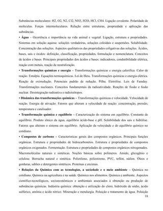 18
Substâncias moleculares: H2, O2, N2, Cl2, NH3, H2O, HCl, CH4. Ligação covalente. Polaridade de
moléculas. Forças intermoleculares. Relação entre estruturas, propriedade e aplicação das
substâncias.
• Água – Ocorrência e importância na vida animal e vegetal. Ligação, estrutura e propriedades.
Sistemas em solução aquosa: soluções verdadeiras, soluções coloidais e suspensões. Solubilidade.
Concentração das soluções. Aspectos qualitativos das propriedades coligativas das soluções. Ácidos,
bases, sais e óxidos: definição, classificação, propriedades, formulação e nomenclatura. Conceitos
de ácidos e bases. Principais propriedades dos ácidos e bases: indicadores, condutibilidade elétrica,
reação com metais, reação de neutralização.
• Transformações químicas e energia – Transformações químicas e energia calorífica. Calor de
reação. Entalpia. Equações termoquímicas. Lei de Hess. Transformações químicas e energia elétrica.
Reação de oxirredução. Potenciais padrão de redução. Pilha. Eletrólise. Leis de Faraday.
Transformações nucleares. Conceitos fundamentais da radioatividade. Reações de fissão e fusão
nuclear. Desintegração radioativa e radioisótopos.
• Dinâmica das transformações químicas – Transformações químicas e velocidade. Velocidade de
reação. Energia de ativação. Fatores que alteram a velocidade de reação: concentração, pressão,
temperatura e catalisador.
• Transformação química e equilíbrio – Caracterização do sistema em equilíbrio. Constante de
equilíbrio. Produto iônico da água, equilíbrio ácido-base e pH. Solubilidade dos sais e hidrólise.
Fatores que alteram o sistema em equilíbrio. Aplicação da velocidade e do equilíbrio químico no
cotidiano.
• Compostos de carbono – Características gerais dos compostos orgânicos. Principais funções
orgânicas. Estrutura e propriedades de hidrocarbonetos. Estrutura e propriedades de compostos
orgânicos oxigenados. Fermentação. Estrutura e propriedades de compostos orgânicos nitrogenados.
Macromoléculas naturais e sintéticas. Noções básicas sobre polímeros. Amido, glicogênio e
celulose. Borracha natural e sintética. Polietileno, poliestireno, PVC, teflon, náilon. Óleos e
gorduras, sabões e detergentes sintéticos. Proteínas e enzimas.
• Relações da Química com as tecnologias, a sociedade e o meio ambiente – Química no
cotidiano. Química na agricultura e na saúde. Química nos alimentos. Química e ambiente. Aspectos
científico-tecnológicos, socioeconômicos e ambientais associados à obtenção ou produção de
substâncias químicas. Indústria química: obtenção e utilização do cloro, hidróxido de sódio, ácido
sulfúrico, amônia e ácido nítrico. Mineração e metalurgia. Poluição e tratamento de água. Poluição
 