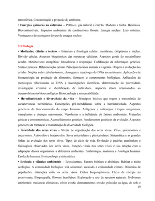 19
atmosférica. Contaminação e proteção do ambiente.
• Energias químicas no cotidiano – Petróleo, gás natural e carvão. Madeira e hulha. Biomassa.
Biocombustíveis. Impactos ambientais de combustíveis fósseis. Energia nuclear. Lixo atômico.
Vantagens e desvantagens do uso de energia nuclear.
3.3 Biologia
• Moléculas, células e tecidos – Estrutura e fisiologia celular: membrana, citoplasma e núcleo.
Divisão celular. Aspectos bioquímicos das estruturas celulares. Aspectos gerais do metabolismo
celular. Metabolismo energético: fotossíntese e respiração. Codificação da informação genética.
Síntese proteica. Diferenciação celular. Principais tecidos animais e vegetais. Origem e evolução das
células. Noções sobre células-tronco, clonagem e tecnologia do DNA recombinante. Aplicações de
biotecnologia na produção de alimentos, fármacos e componentes biológicos. Aplicações de
tecnologias relacionadas ao DNA a investigações científicas, determinação da paternidade,
investigação criminal e identificação de indivíduos. Aspectos éticos relacionados ao
desenvolvimento biotecnológico. Biotecnologia e sustentabilidade.
• Hereditariedade e diversidade da vida – Princípios básicos que regem a transmissão de
características hereditárias. Concepções pré-mendelianas sobre a hereditariedade. Aspectos
genéticos do funcionamento do corpo humano. Antígenos e anticorpos. Grupos sanguíneos,
transplantes e doenças autoimunes. Neoplasias e a influência de fatores ambientais. Mutações
gênicas e cromossômicas. Aconselhamento genético. Fundamentos genéticos da evolução. Aspectos
genéticos da formação e manutenção da diversidade biológica.
• Identidade dos seres vivos – Níveis de organização dos seres vivos. Vírus, procariontes e
eucariontes. Autótrofos e heterótrofos. Seres unicelulares e pluricelulares. Sistemática e as grandes
linhas da evolução dos seres vivos. Tipos de ciclo de vida. Evolução e padrões anatômicos e
fisiológicos observados nos seres vivos. Funções vitais dos seres vivos e sua relação com a
adaptação desses organismos a diferentes ambientes. Embriologia, anatomia e fisiologia humana.
Evolução humana. Biotecnologia e sistemática.
• Ecologia e ciências ambientais – Ecossistemas. Fatores bióticos e abióticos. Habitat e nicho
ecológico. A comunidade biológica: teia alimentar, sucessão e comunidade clímax. Dinâmica de
populações. Interações entre os seres vivos. Ciclos biogeoquímicos. Fluxo de energia no
ecossistema. Biogeografia. Biomas brasileiros. Exploração e uso de recursos naturais. Problemas
ambientais: mudanças climáticas, efeito estufa; desmatamento; erosão; poluição da água, do solo e
 
