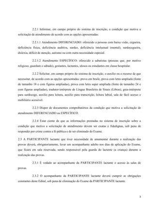 3
2.2.1 Informar, em campo próprio do sistema de inscrição, a condição que motiva a
solicitação de atendimento de acordo com as opções apresentadas:
2.2.1.1 Atendimento DIFERENCIADO: oferecido a pessoas com baixa visão, cegueira,
deficiência física, deficiência auditiva, surdez, deficiência intelectual (mental), surdocegueira,
dislexia, déficit de atenção, autismo ou com outra necessidade especial.
2.2.1.2 Atendimento ESPECÍFICO: oferecido a sabatistas (pessoas que, por motivo
religioso, guardam o sábado), gestantes, lactantes, idosos ou estudantes em classe hospitalar.
2.2.2 Solicitar, em campo próprio do sistema de inscrição, o auxílio ou o recurso de que
necessitar, de acordo com as opções apresentadas: prova em braile, prova com letra ampliada (fonte
de tamanho 18 e com figuras ampliadas), prova com letra super ampliada (fonte de tamanho 24 e
com figuras ampliadas), tradutor-intérprete de Língua Brasileira de Sinais (Libras), guia-intérprete
para surdocego, auxílio para leitura, auxílio para transcrição, leitura labial, sala de fácil acesso e
mobiliário acessível.
2.2.3 Dispor de documentos comprobatórios da condição que motiva a solicitação de
atendimento DIFERENCIADO ou ESPECÍFICO.
2.2.4 Estar ciente de que as informações prestadas no sistema de inscrição sobre a
condição que motiva a solicitação de atendimento devem ser exatas e fidedignas, sob pena de
responder por crime contra a fé pública e de ser eliminado do Exame.
2.3 A PARTICIPANTE lactante que tiver necessidade de amamentar durante a realização das
provas deverá, obrigatoriamente, levar um acompanhante adulto nos dias de aplicação do Exame,
que ficará em sala reservada, sendo responsável pela guarda do lactente (a criança) durante a
realização das provas.
2.3.1 É vedado ao acompanhante da PARTICIPANTE lactante o acesso às salas de
provas.
2.3.2 O acompanhante da PARTICIPANTE lactante deverá cumprir as obrigações
constantes deste Edital, sob pena de eliminação do Exame da PARTICIPANTE lactante.
 