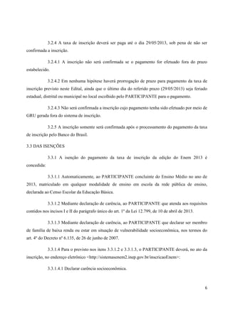 6
3.2.4 A taxa de inscrição deverá ser paga até o dia 29/05/2013, sob pena de não ser
confirmada a inscrição.
3.2.4.1 A inscrição não será confirmada se o pagamento for efetuado fora do prazo
estabelecido.
3.2.4.2 Em nenhuma hipótese haverá prorrogação de prazo para pagamento da taxa de
inscrição previsto neste Edital, ainda que o último dia do referido prazo (29/05/2013) seja feriado
estadual, distrital ou municipal no local escolhido pelo PARTICIPANTE para o pagamento.
3.2.4.3 Não será confirmada a inscrição cujo pagamento tenha sido efetuado por meio de
GRU gerada fora do sistema de inscrição.
3.2.5 A inscrição somente será confirmada após o processamento do pagamento da taxa
de inscrição pelo Banco do Brasil.
3.3 DAS ISENÇÕES
3.3.1 A isenção do pagamento da taxa de inscrição da edição do Enem 2013 é
concedida:
3.3.1.1 Automaticamente, ao PARTICIPANTE concluinte do Ensino Médio no ano de
2013, matriculado em qualquer modalidade de ensino em escola da rede pública de ensino,
declarada ao Censo Escolar da Educação Básica.
3.3.1.2 Mediante declaração de carência, ao PARTICIPANTE que atenda aos requisitos
contidos nos incisos I e II do parágrafo único do art. 1º da Lei 12.799, de 10 de abril de 2013.
3.3.1.3 Mediante declaração de carência, ao PARTICIPANTE que declarar ser membro
de família de baixa renda ou estar em situação de vulnerabilidade socioeconômica, nos termos do
art. 4º do Decreto nº 6.135, de 26 de junho de 2007.
3.3.1.4 Para o previsto nos itens 3.3.1.2 e 3.3.1.3, o PARTICIPANTE deverá, no ato da
inscrição, no endereço eletrônico <http://sistemasenem2.inep.gov.br/inscricaoEnem>:
3.3.1.4.1 Declarar carência socioeconômica.
 